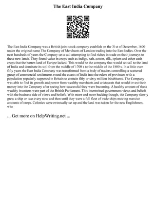 The East India Company
The East India Company was a British joint stock company establish on the 31st of December, 1600
under the original name The Company of Merchants of London trading into the East Indies. Over the
next hundreds of years the Company set a sail attempting to find riches in trade on their journeys to
these new lands. They found value in crops such as indigo, salt, cotton, silk, opium and other cash
crops that the barren land of Europe lacked. This would be the company that would set sail to the land
of India and dominate its soil from the middle of 1700 s to the middle of the 1800 s. In a little over
fifty years the East India Company was transformed from a body of traders controlling a scattered
group of commercial settlements round the coasts of India into the rulers of provinces with a
population popularly supposed in Britain to contain fifty or sixty million inhabitants. The Company
was able to find its growth and power from wealthy merchants and aristocrats that would invest their
money into the Company after seeing how successful they were becoming. A healthy amount of these
wealthy investors were part of the British Parliament. This intertwined government views and beliefs
with the business side of views and beliefs. With more and more backing though, the Company slowly
grew a ship or two every now and then until they were a full fleet of trade ships moving massive
amounts of crops. Colonies were eventually set up and the land was taken for the new Englishmen,
who
... Get more on HelpWriting.net ...
 
