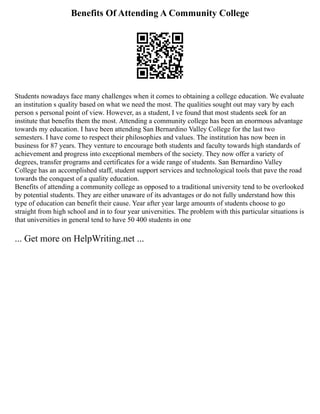 Benefits Of Attending A Community College
Students nowadays face many challenges when it comes to obtaining a college education. We evaluate
an institution s quality based on what we need the most. The qualities sought out may vary by each
person s personal point of view. However, as a student, I ve found that most students seek for an
institute that benefits them the most. Attending a community college has been an enormous advantage
towards my education. I have been attending San Bernardino Valley College for the last two
semesters. I have come to respect their philosophies and values. The institution has now been in
business for 87 years. They venture to encourage both students and faculty towards high standards of
achievement and progress into exceptional members of the society. They now offer a variety of
degrees, transfer programs and certificates for a wide range of students. San Bernardino Valley
College has an accomplished staff, student support services and technological tools that pave the road
towards the conquest of a quality education.
Benefits of attending a community college as opposed to a traditional university tend to be overlooked
by potential students. They are either unaware of its advantages or do not fully understand how this
type of education can benefit their cause. Year after year large amounts of students choose to go
straight from high school and in to four year universities. The problem with this particular situations is
that universities in general tend to have 50 400 students in one
... Get more on HelpWriting.net ...
 
