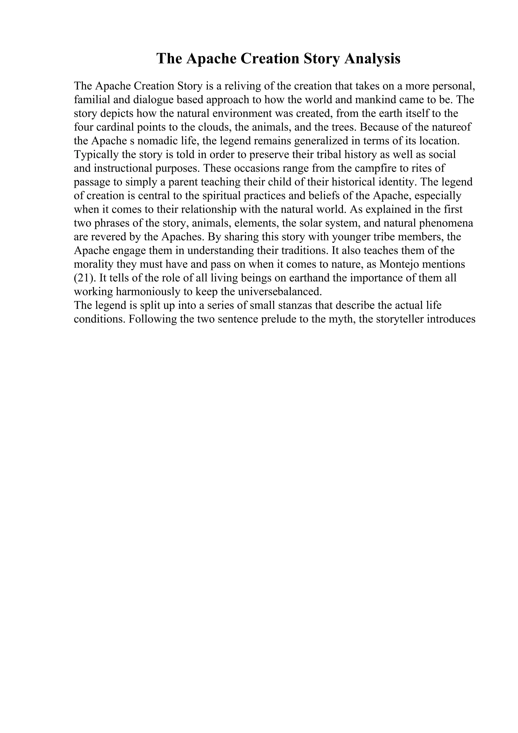 The Apache Creation Story Analysis
The Apache Creation Story is a reliving of the creation that takes on a more personal,
familial and dialogue based approach to how the world and mankind came to be. The
story depicts how the natural environment was created, from the earth itself to the
four cardinal points to the clouds, the animals, and the trees. Because of the natureof
the Apache s nomadic life, the legend remains generalized in terms of its location.
Typically the story is told in order to preserve their tribal history as well as social
and instructional purposes. These occasions range from the campfire to rites of
passage to simply a parent teaching their child of their historical identity. The legend
of creation is central to the spiritual practices and beliefs of the Apache, especially
when it comes to their relationship with the natural world. As explained in the first
two phrases of the story, animals, elements, the solar system, and natural phenomena
are revered by the Apaches. By sharing this story with younger tribe members, the
Apache engage them in understanding their traditions. It also teaches them of the
morality they must have and pass on when it comes to nature, as Montejo mentions
(21). It tells of the role of all living beings on earthand the importance of them all
working harmoniously to keep the universebalanced.
The legend is split up into a series of small stanzas that describe the actual life
conditions. Following the two sentence prelude to the myth, the storyteller introduces
 