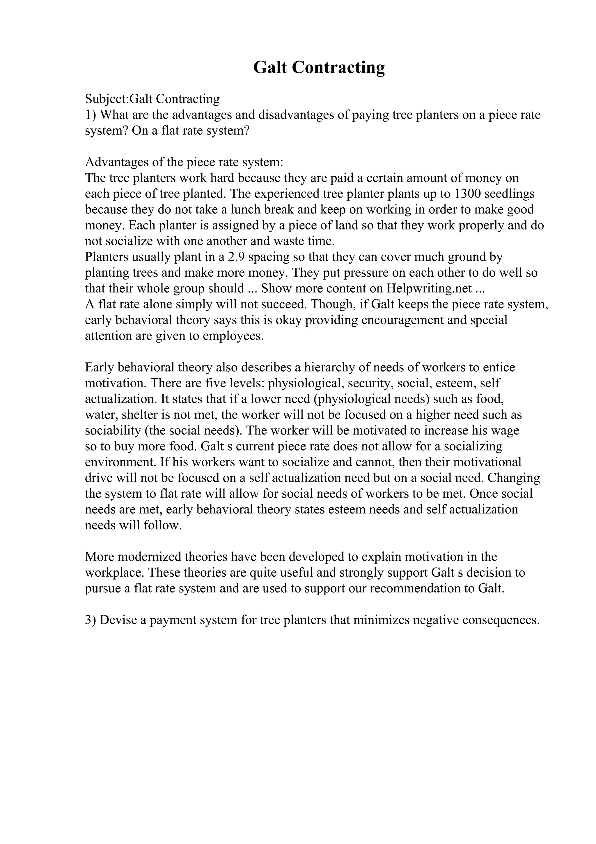 Galt Contracting
Subject:Galt Contracting
1) What are the advantages and disadvantages of paying tree planters on a piece rate
system? On a flat rate system?
Advantages of the piece rate system:
The tree planters work hard because they are paid a certain amount of money on
each piece of tree planted. The experienced tree planter plants up to 1300 seedlings
because they do not take a lunch break and keep on working in order to make good
money. Each planter is assigned by a piece of land so that they work properly and do
not socialize with one another and waste time.
Planters usually plant in a 2.9 spacing so that they can cover much ground by
planting trees and make more money. They put pressure on each other to do well so
that their whole group should ... Show more content on Helpwriting.net ...
A flat rate alone simply will not succeed. Though, if Galt keeps the piece rate system,
early behavioral theory says this is okay providing encouragement and special
attention are given to employees.
Early behavioral theory also describes a hierarchy of needs of workers to entice
motivation. There are five levels: physiological, security, social, esteem, self
actualization. It states that if a lower need (physiological needs) such as food,
water, shelter is not met, the worker will not be focused on a higher need such as
sociability (the social needs). The worker will be motivated to increase his wage
so to buy more food. Galt s current piece rate does not allow for a socializing
environment. If his workers want to socialize and cannot, then their motivational
drive will not be focused on a self actualization need but on a social need. Changing
the system to flat rate will allow for social needs of workers to be met. Once social
needs are met, early behavioral theory states esteem needs and self actualization
needs will follow.
More modernized theories have been developed to explain motivation in the
workplace. These theories are quite useful and strongly support Galt s decision to
pursue a flat rate system and are used to support our recommendation to Galt.
3) Devise a payment system for tree planters that minimizes negative consequences.
 