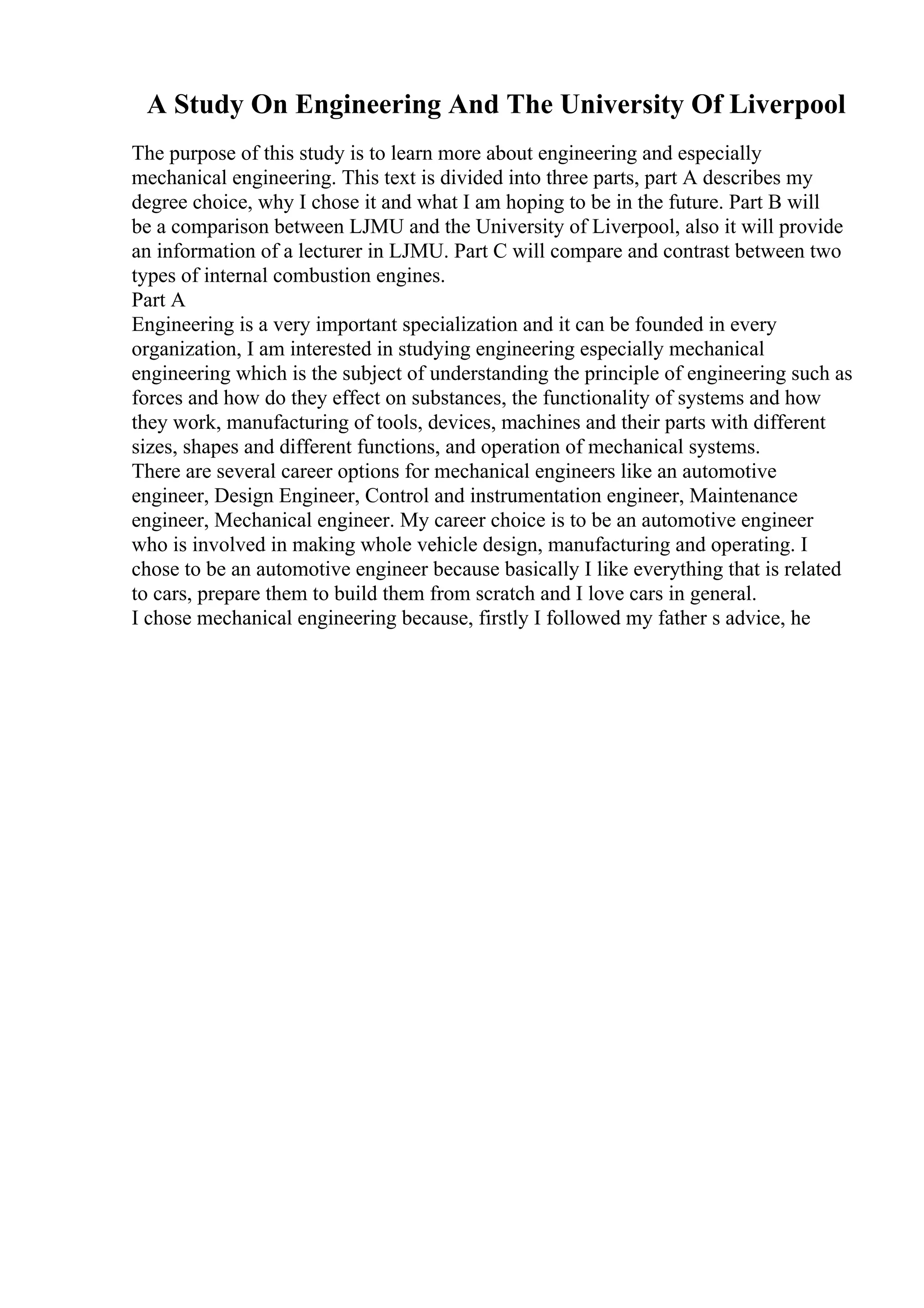 A Study On Engineering And The University Of Liverpool
The purpose of this study is to learn more about engineering and especially
mechanical engineering. This text is divided into three parts, part A describes my
degree choice, why I chose it and what I am hoping to be in the future. Part B will
be a comparison between LJMU and the University of Liverpool, also it will provide
an information of a lecturer in LJMU. Part C will compare and contrast between two
types of internal combustion engines.
Part A
Engineering is a very important specialization and it can be founded in every
organization, I am interested in studying engineering especially mechanical
engineering which is the subject of understanding the principle of engineering such as
forces and how do they effect on substances, the functionality of systems and how
they work, manufacturing of tools, devices, machines and their parts with different
sizes, shapes and different functions, and operation of mechanical systems.
There are several career options for mechanical engineers like an automotive
engineer, Design Engineer, Control and instrumentation engineer, Maintenance
engineer, Mechanical engineer. My career choice is to be an automotive engineer
who is involved in making whole vehicle design, manufacturing and operating. I
chose to be an automotive engineer because basically I like everything that is related
to cars, prepare them to build them from scratch and I love cars in general.
I chose mechanical engineering because, firstly I followed my father s advice, he
 