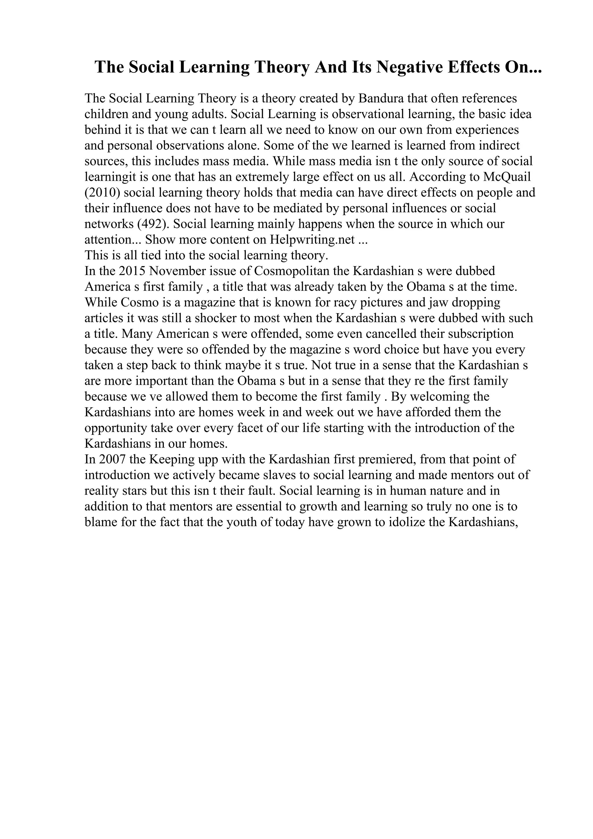 The Social Learning Theory And Its Negative Effects On...
The Social Learning Theory is a theory created by Bandura that often references
children and young adults. Social Learning is observational learning, the basic idea
behind it is that we can t learn all we need to know on our own from experiences
and personal observations alone. Some of the we learned is learned from indirect
sources, this includes mass media. While mass media isn t the only source of social
learningit is one that has an extremely large effect on us all. According to McQuail
(2010) social learning theory holds that media can have direct effects on people and
their influence does not have to be mediated by personal influences or social
networks (492). Social learning mainly happens when the source in which our
attention... Show more content on Helpwriting.net ...
This is all tied into the social learning theory.
In the 2015 November issue of Cosmopolitan the Kardashian s were dubbed
America s first family , a title that was already taken by the Obama s at the time.
While Cosmo is a magazine that is known for racy pictures and jaw dropping
articles it was still a shocker to most when the Kardashian s were dubbed with such
a title. Many American s were offended, some even cancelled their subscription
because they were so offended by the magazine s word choice but have you every
taken a step back to think maybe it s true. Not true in a sense that the Kardashian s
are more important than the Obama s but in a sense that they re the first family
because we ve allowed them to become the first family . By welcoming the
Kardashians into are homes week in and week out we have afforded them the
opportunity take over every facet of our life starting with the introduction of the
Kardashians in our homes.
In 2007 the Keeping upp with the Kardashian first premiered, from that point of
introduction we actively became slaves to social learning and made mentors out of
reality stars but this isn t their fault. Social learning is in human nature and in
addition to that mentors are essential to growth and learning so truly no one is to
blame for the fact that the youth of today have grown to idolize the Kardashians,
 