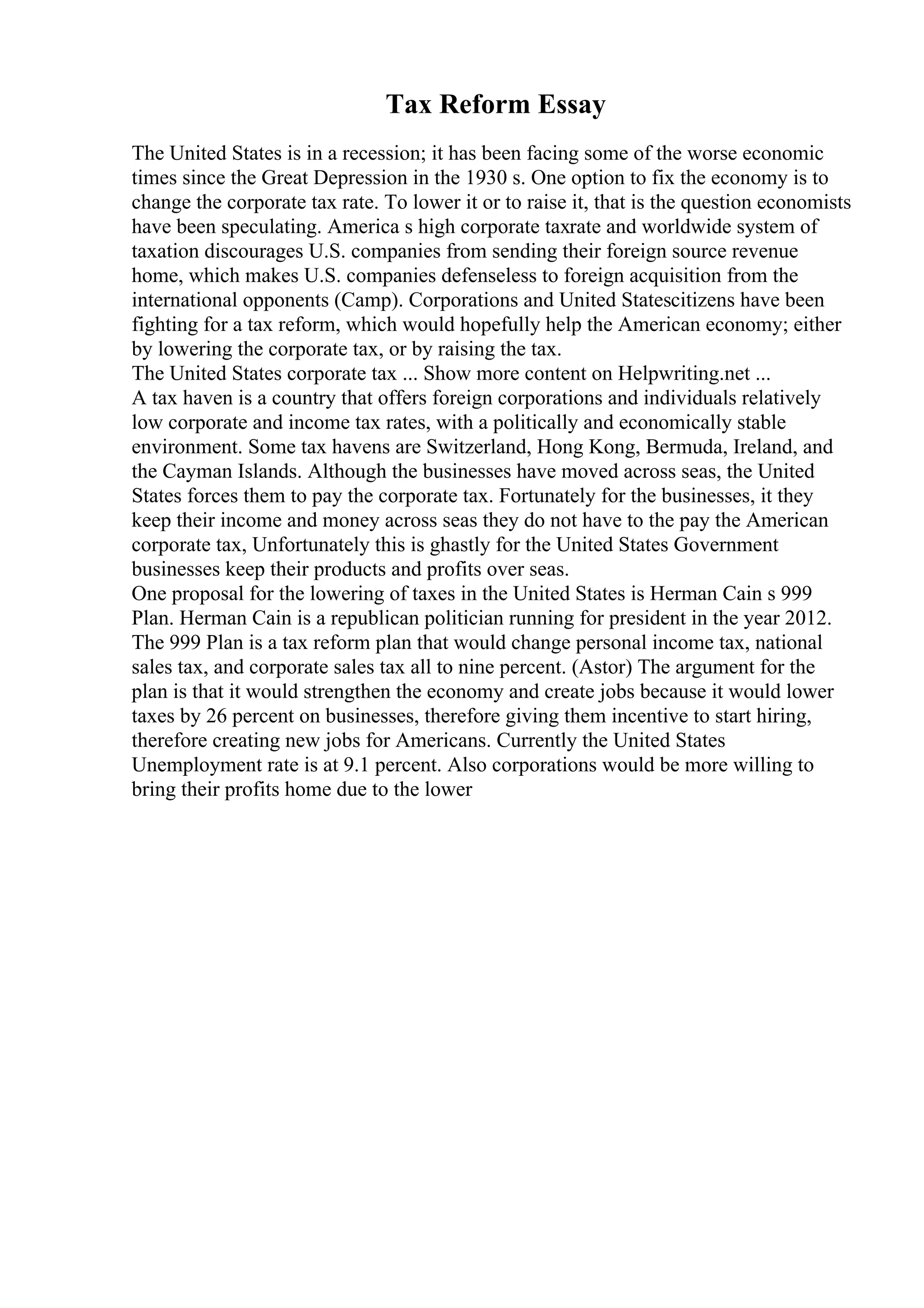 Tax Reform Essay
The United States is in a recession; it has been facing some of the worse economic
times since the Great Depression in the 1930 s. One option to fix the economy is to
change the corporate tax rate. To lower it or to raise it, that is the question economists
have been speculating. America s high corporate taxrate and worldwide system of
taxation discourages U.S. companies from sending their foreign source revenue
home, which makes U.S. companies defenseless to foreign acquisition from the
international opponents (Camp). Corporations and United Statescitizens have been
fighting for a tax reform, which would hopefully help the American economy; either
by lowering the corporate tax, or by raising the tax.
The United States corporate tax ... Show more content on Helpwriting.net ...
A tax haven is a country that offers foreign corporations and individuals relatively
low corporate and income tax rates, with a politically and economically stable
environment. Some tax havens are Switzerland, Hong Kong, Bermuda, Ireland, and
the Cayman Islands. Although the businesses have moved across seas, the United
States forces them to pay the corporate tax. Fortunately for the businesses, it they
keep their income and money across seas they do not have to the pay the American
corporate tax, Unfortunately this is ghastly for the United States Government
businesses keep their products and profits over seas.
One proposal for the lowering of taxes in the United States is Herman Cain s 999
Plan. Herman Cain is a republican politician running for president in the year 2012.
The 999 Plan is a tax reform plan that would change personal income tax, national
sales tax, and corporate sales tax all to nine percent. (Astor) The argument for the
plan is that it would strengthen the economy and create jobs because it would lower
taxes by 26 percent on businesses, therefore giving them incentive to start hiring,
therefore creating new jobs for Americans. Currently the United States
Unemployment rate is at 9.1 percent. Also corporations would be more willing to
bring their profits home due to the lower
 