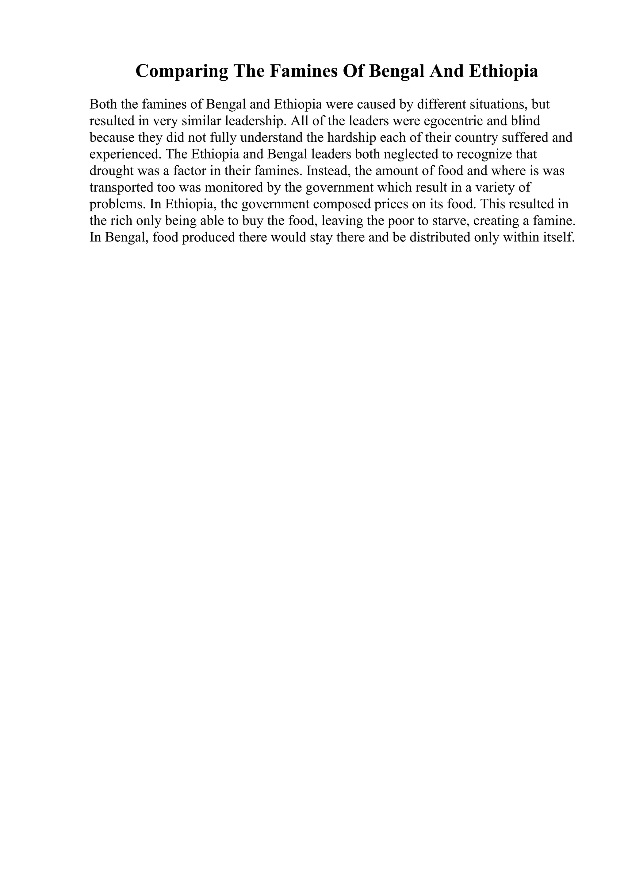 Comparing The Famines Of Bengal And Ethiopia
Both the famines of Bengal and Ethiopia were caused by different situations, but
resulted in very similar leadership. All of the leaders were egocentric and blind
because they did not fully understand the hardship each of their country suffered and
experienced. The Ethiopia and Bengal leaders both neglected to recognize that
drought was a factor in their famines. Instead, the amount of food and where is was
transported too was monitored by the government which result in a variety of
problems. In Ethiopia, the government composed prices on its food. This resulted in
the rich only being able to buy the food, leaving the poor to starve, creating a famine.
In Bengal, food produced there would stay there and be distributed only within itself.
 