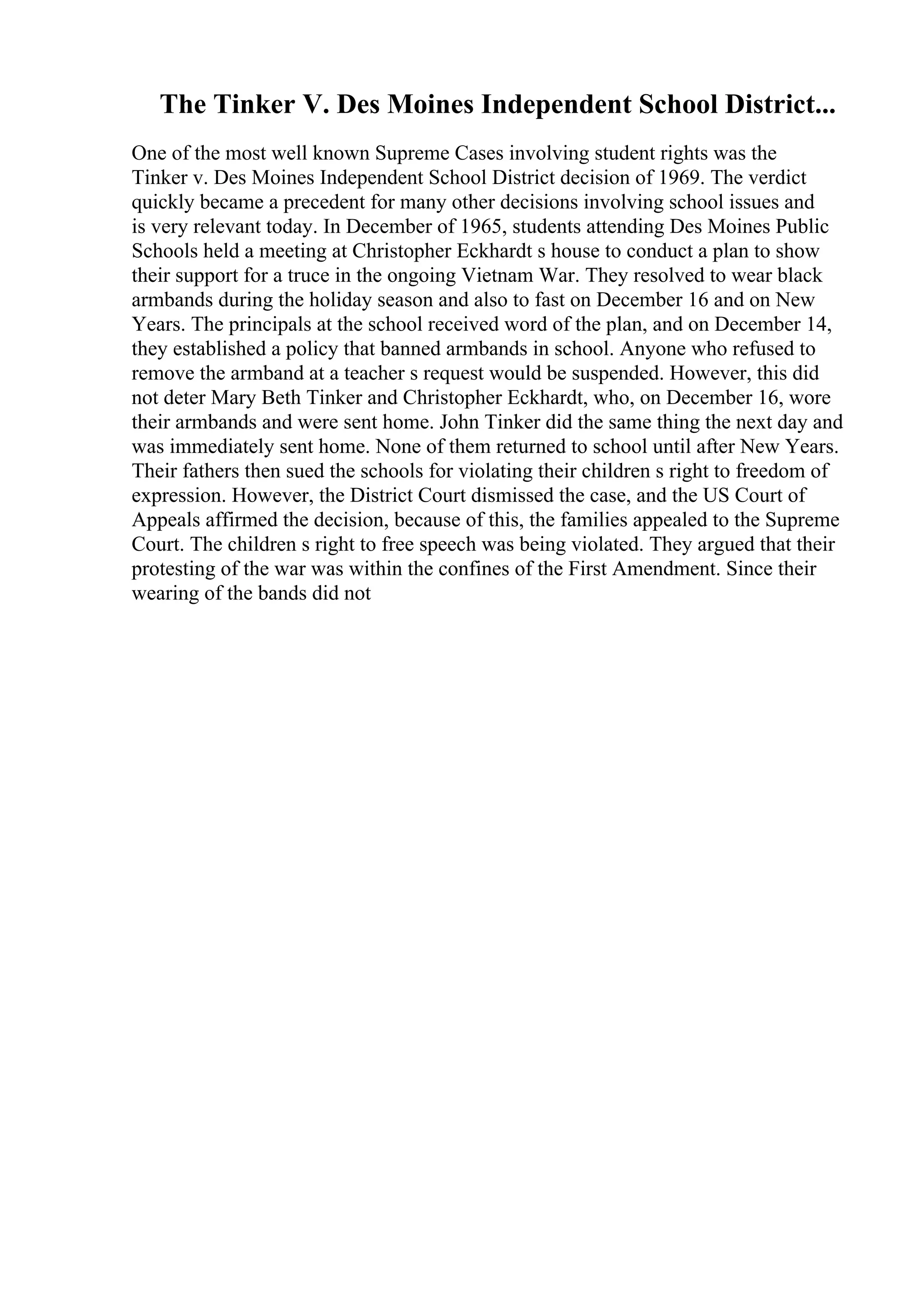 The Tinker V. Des Moines Independent School District...
One of the most well known Supreme Cases involving student rights was the
Tinker v. Des Moines Independent School District decision of 1969. The verdict
quickly became a precedent for many other decisions involving school issues and
is very relevant today. In December of 1965, students attending Des Moines Public
Schools held a meeting at Christopher Eckhardt s house to conduct a plan to show
their support for a truce in the ongoing Vietnam War. They resolved to wear black
armbands during the holiday season and also to fast on December 16 and on New
Years. The principals at the school received word of the plan, and on December 14,
they established a policy that banned armbands in school. Anyone who refused to
remove the armband at a teacher s request would be suspended. However, this did
not deter Mary Beth Tinker and Christopher Eckhardt, who, on December 16, wore
their armbands and were sent home. John Tinker did the same thing the next day and
was immediately sent home. None of them returned to school until after New Years.
Their fathers then sued the schools for violating their children s right to freedom of
expression. However, the District Court dismissed the case, and the US Court of
Appeals affirmed the decision, because of this, the families appealed to the Supreme
Court. The children s right to free speech was being violated. They argued that their
protesting of the war was within the confines of the First Amendment. Since their
wearing of the bands did not
 