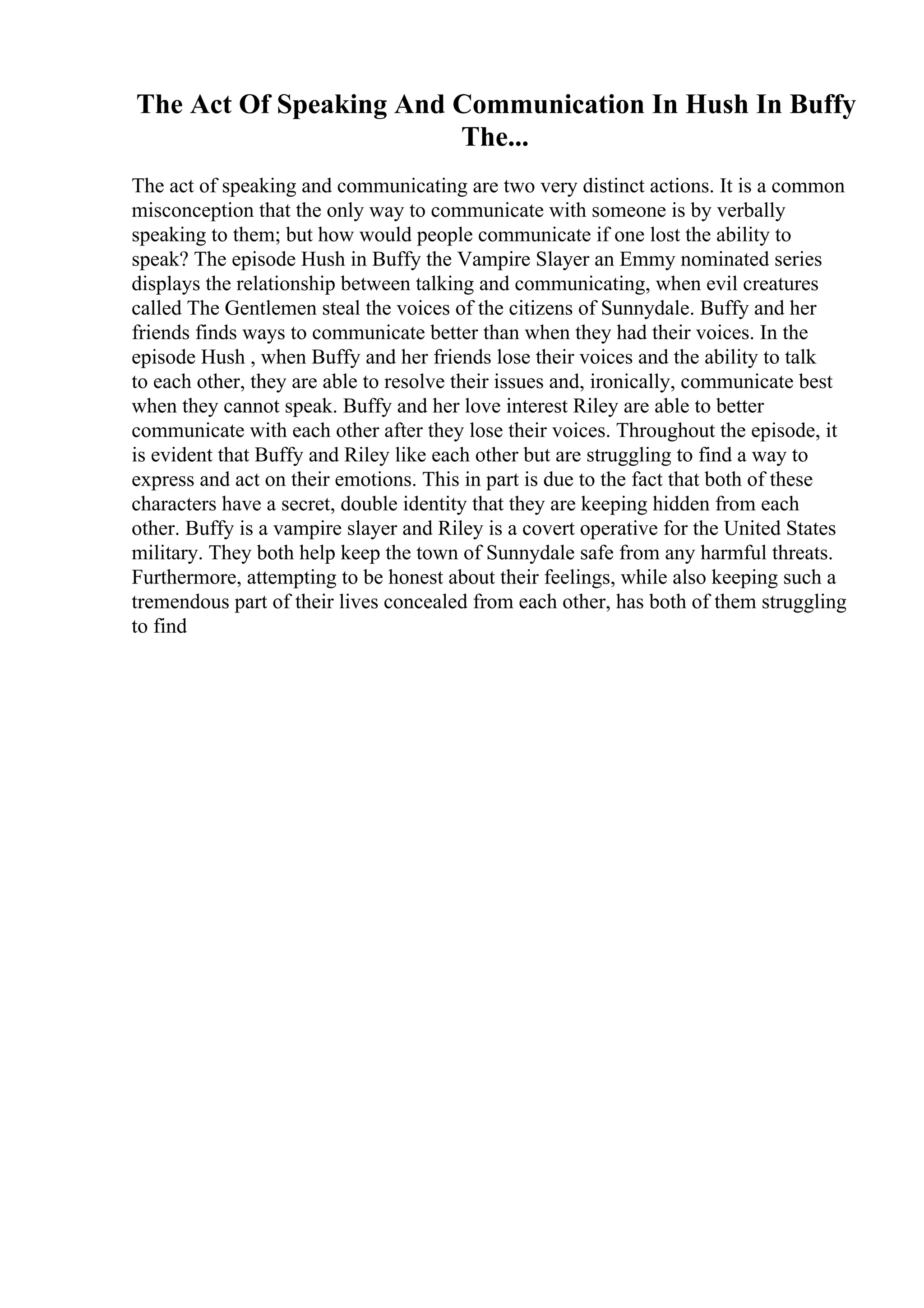 The Act Of Speaking And Communication In Hush In Buffy
The...
The act of speaking and communicating are two very distinct actions. It is a common
misconception that the only way to communicate with someone is by verbally
speaking to them; but how would people communicate if one lost the ability to
speak? The episode Hush in Buffy the Vampire Slayer an Emmy nominated series
displays the relationship between talking and communicating, when evil creatures
called The Gentlemen steal the voices of the citizens of Sunnydale. Buffy and her
friends finds ways to communicate better than when they had their voices. In the
episode Hush , when Buffy and her friends lose their voices and the ability to talk
to each other, they are able to resolve their issues and, ironically, communicate best
when they cannot speak. Buffy and her love interest Riley are able to better
communicate with each other after they lose their voices. Throughout the episode, it
is evident that Buffy and Riley like each other but are struggling to find a way to
express and act on their emotions. This in part is due to the fact that both of these
characters have a secret, double identity that they are keeping hidden from each
other. Buffy is a vampire slayer and Riley is a covert operative for the United States
military. They both help keep the town of Sunnydale safe from any harmful threats.
Furthermore, attempting to be honest about their feelings, while also keeping such a
tremendous part of their lives concealed from each other, has both of them struggling
to find
 