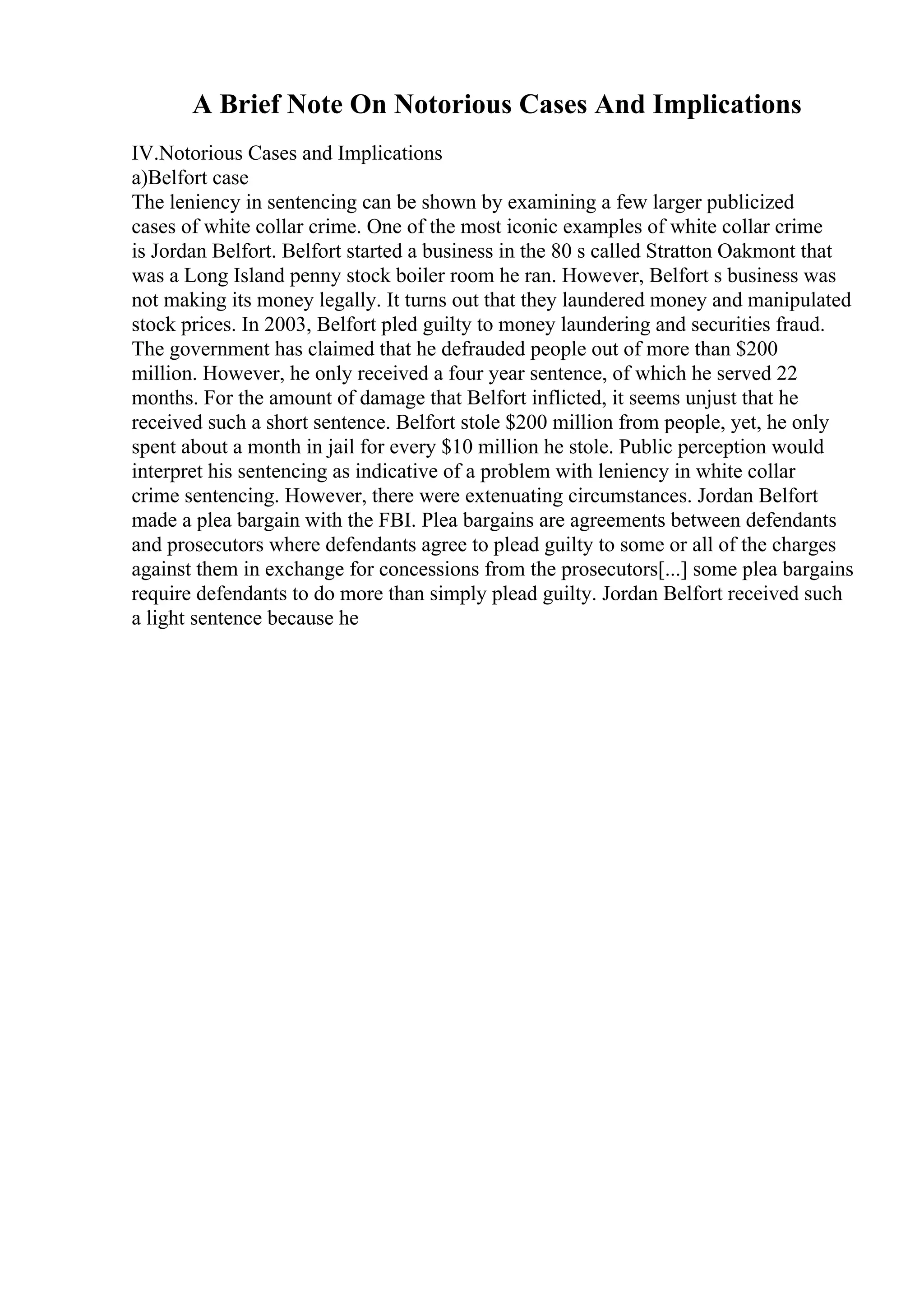 A Brief Note On Notorious Cases And Implications
IV.Notorious Cases and Implications
a)Belfort case
The leniency in sentencing can be shown by examining a few larger publicized
cases of white collar crime. One of the most iconic examples of white collar crime
is Jordan Belfort. Belfort started a business in the 80 s called Stratton Oakmont that
was a Long Island penny stock boiler room he ran. However, Belfort s business was
not making its money legally. It turns out that they laundered money and manipulated
stock prices. In 2003, Belfort pled guilty to money laundering and securities fraud.
The government has claimed that he defrauded people out of more than $200
million. However, he only received a four year sentence, of which he served 22
months. For the amount of damage that Belfort inflicted, it seems unjust that he
received such a short sentence. Belfort stole $200 million from people, yet, he only
spent about a month in jail for every $10 million he stole. Public perception would
interpret his sentencing as indicative of a problem with leniency in white collar
crime sentencing. However, there were extenuating circumstances. Jordan Belfort
made a plea bargain with the FBI. Plea bargains are agreements between defendants
and prosecutors where defendants agree to plead guilty to some or all of the charges
against them in exchange for concessions from the prosecutors[...] some plea bargains
require defendants to do more than simply plead guilty. Jordan Belfort received such
a light sentence because he
 