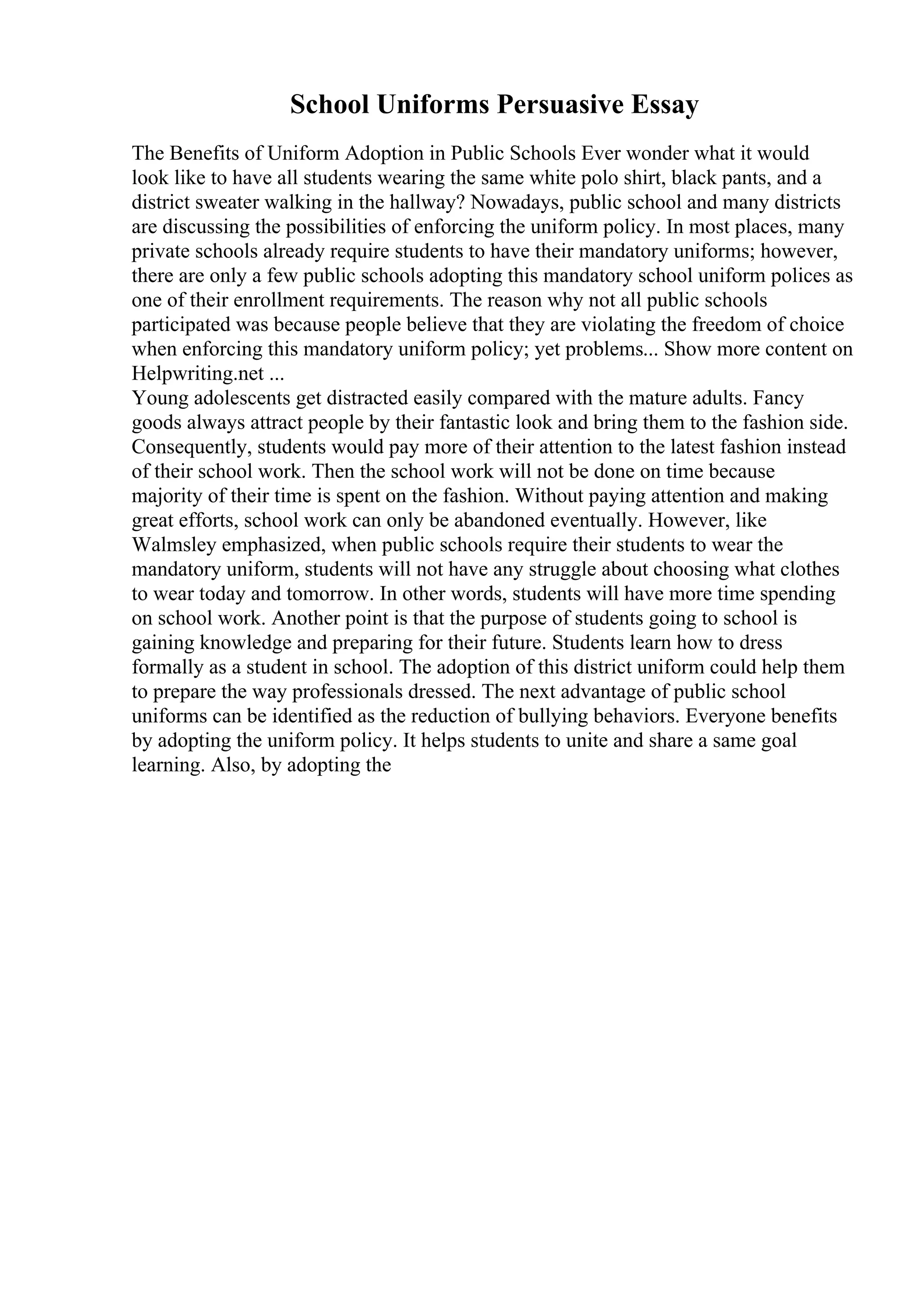 School Uniforms Persuasive Essay
The Benefits of Uniform Adoption in Public Schools Ever wonder what it would
look like to have all students wearing the same white polo shirt, black pants, and a
district sweater walking in the hallway? Nowadays, public school and many districts
are discussing the possibilities of enforcing the uniform policy. In most places, many
private schools already require students to have their mandatory uniforms; however,
there are only a few public schools adopting this mandatory school uniform polices as
one of their enrollment requirements. The reason why not all public schools
participated was because people believe that they are violating the freedom of choice
when enforcing this mandatory uniform policy; yet problems... Show more content on
Helpwriting.net ...
Young adolescents get distracted easily compared with the mature adults. Fancy
goods always attract people by their fantastic look and bring them to the fashion side.
Consequently, students would pay more of their attention to the latest fashion instead
of their school work. Then the school work will not be done on time because
majority of their time is spent on the fashion. Without paying attention and making
great efforts, school work can only be abandoned eventually. However, like
Walmsley emphasized, when public schools require their students to wear the
mandatory uniform, students will not have any struggle about choosing what clothes
to wear today and tomorrow. In other words, students will have more time spending
on school work. Another point is that the purpose of students going to school is
gaining knowledge and preparing for their future. Students learn how to dress
formally as a student in school. The adoption of this district uniform could help them
to prepare the way professionals dressed. The next advantage of public school
uniforms can be identified as the reduction of bullying behaviors. Everyone benefits
by adopting the uniform policy. It helps students to unite and share a same goal
learning. Also, by adopting the
 