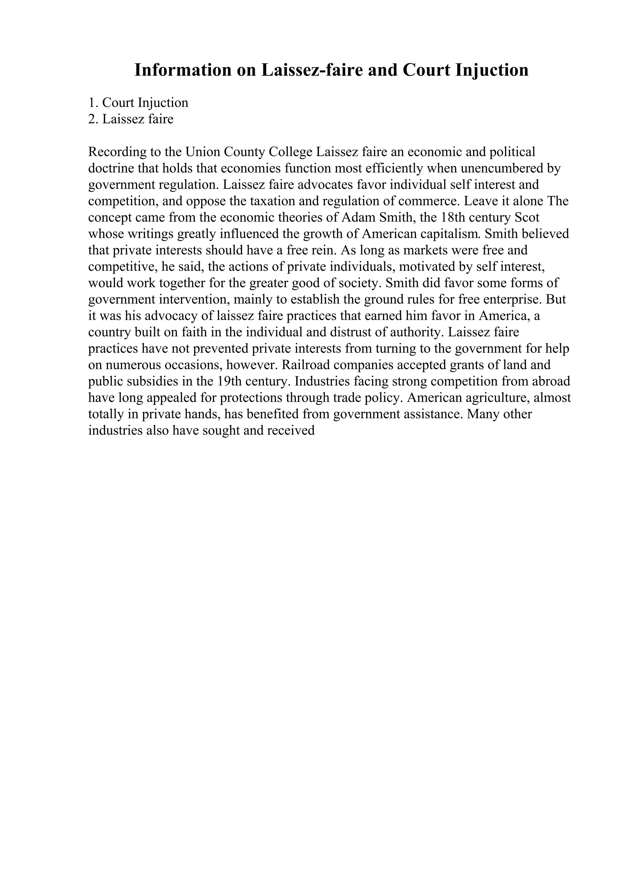 Information on Laissez-faire and Court Injuction
1. Court Injuction
2. Laissez faire
Recording to the Union County College Laissez faire an economic and political
doctrine that holds that economies function most efficiently when unencumbered by
government regulation. Laissez faire advocates favor individual self interest and
competition, and oppose the taxation and regulation of commerce. Leave it alone The
concept came from the economic theories of Adam Smith, the 18th century Scot
whose writings greatly influenced the growth of American capitalism. Smith believed
that private interests should have a free rein. As long as markets were free and
competitive, he said, the actions of private individuals, motivated by self interest,
would work together for the greater good of society. Smith did favor some forms of
government intervention, mainly to establish the ground rules for free enterprise. But
it was his advocacy of laissez faire practices that earned him favor in America, a
country built on faith in the individual and distrust of authority. Laissez faire
practices have not prevented private interests from turning to the government for help
on numerous occasions, however. Railroad companies accepted grants of land and
public subsidies in the 19th century. Industries facing strong competition from abroad
have long appealed for protections through trade policy. American agriculture, almost
totally in private hands, has benefited from government assistance. Many other
industries also have sought and received
 