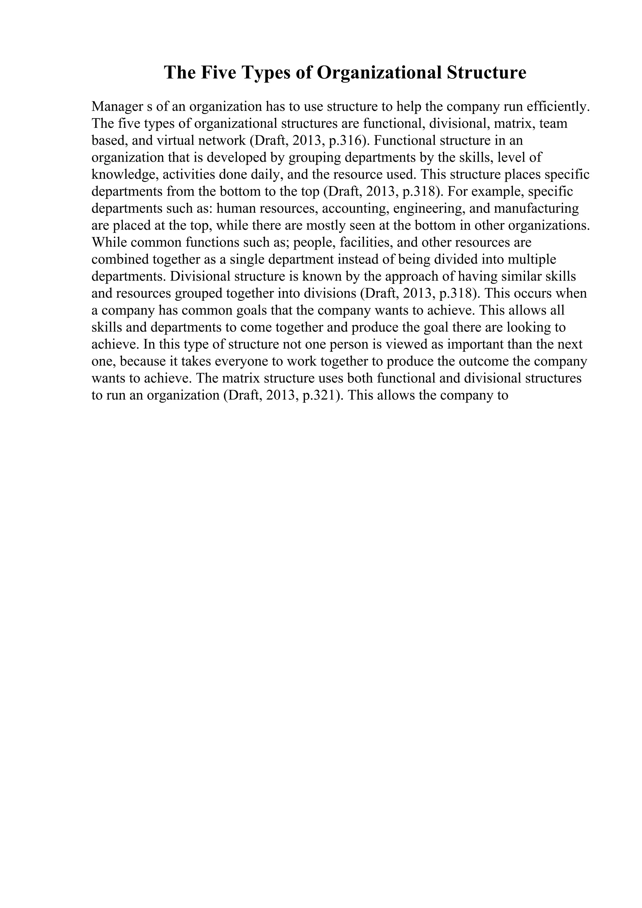 The Five Types of Organizational Structure
Manager s of an organization has to use structure to help the company run efficiently.
The five types of organizational structures are functional, divisional, matrix, team
based, and virtual network (Draft, 2013, p.316). Functional structure in an
organization that is developed by grouping departments by the skills, level of
knowledge, activities done daily, and the resource used. This structure places specific
departments from the bottom to the top (Draft, 2013, p.318). For example, specific
departments such as: human resources, accounting, engineering, and manufacturing
are placed at the top, while there are mostly seen at the bottom in other organizations.
While common functions such as; people, facilities, and other resources are
combined together as a single department instead of being divided into multiple
departments. Divisional structure is known by the approach of having similar skills
and resources grouped together into divisions (Draft, 2013, p.318). This occurs when
a company has common goals that the company wants to achieve. This allows all
skills and departments to come together and produce the goal there are looking to
achieve. In this type of structure not one person is viewed as important than the next
one, because it takes everyone to work together to produce the outcome the company
wants to achieve. The matrix structure uses both functional and divisional structures
to run an organization (Draft, 2013, p.321). This allows the company to
 