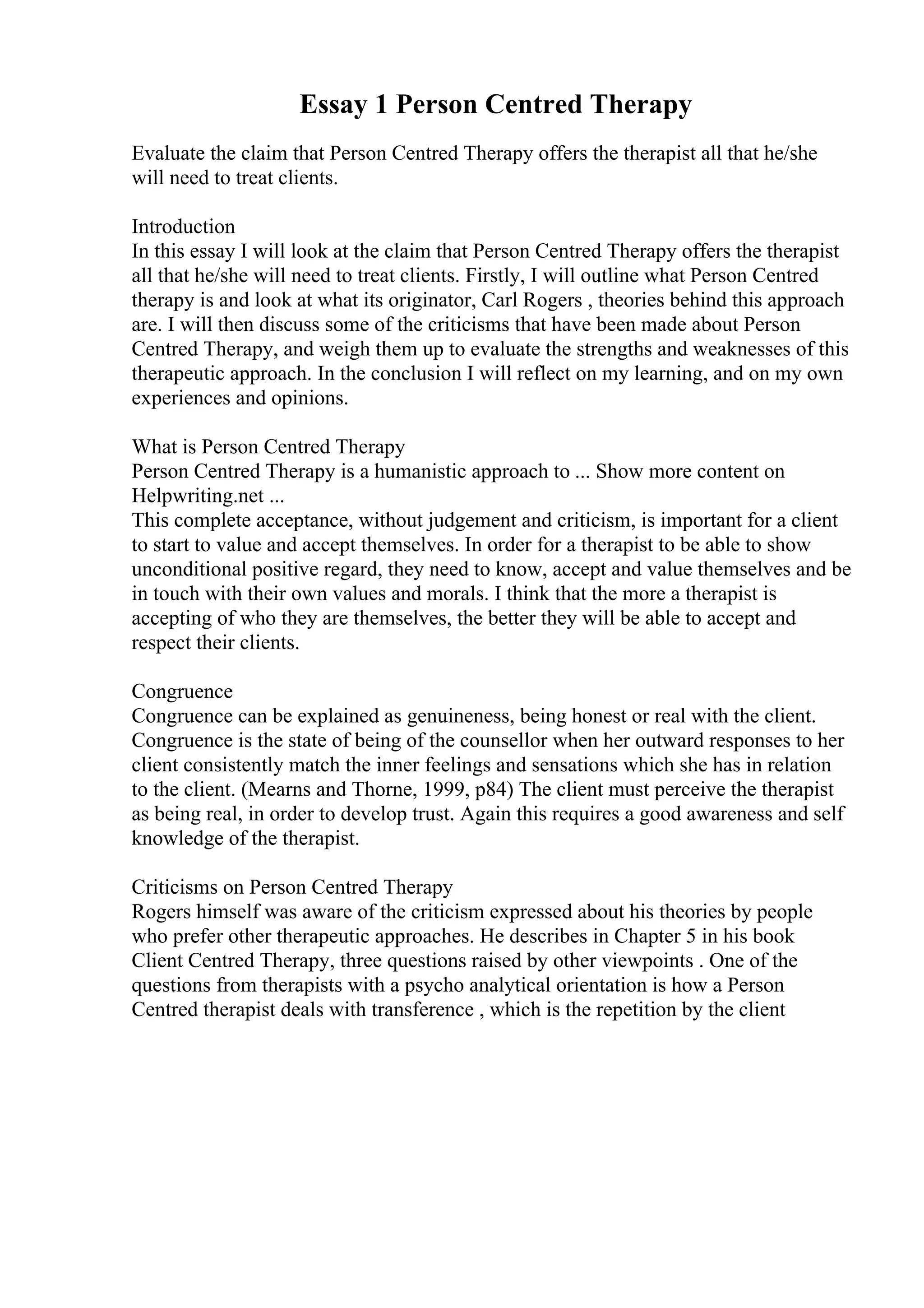 Essay 1 Person Centred Therapy
Evaluate the claim that Person Centred Therapy offers the therapist all that he/she
will need to treat clients.
Introduction
In this essay I will look at the claim that Person Centred Therapy offers the therapist
all that he/she will need to treat clients. Firstly, I will outline what Person Centred
therapy is and look at what its originator, Carl Rogers , theories behind this approach
are. I will then discuss some of the criticisms that have been made about Person
Centred Therapy, and weigh them up to evaluate the strengths and weaknesses of this
therapeutic approach. In the conclusion I will reflect on my learning, and on my own
experiences and opinions.
What is Person Centred Therapy
Person Centred Therapy is a humanistic approach to ... Show more content on
Helpwriting.net ...
This complete acceptance, without judgement and criticism, is important for a client
to start to value and accept themselves. In order for a therapist to be able to show
unconditional positive regard, they need to know, accept and value themselves and be
in touch with their own values and morals. I think that the more a therapist is
accepting of who they are themselves, the better they will be able to accept and
respect their clients.
Congruence
Congruence can be explained as genuineness, being honest or real with the client.
Congruence is the state of being of the counsellor when her outward responses to her
client consistently match the inner feelings and sensations which she has in relation
to the client. (Mearns and Thorne, 1999, p84) The client must perceive the therapist
as being real, in order to develop trust. Again this requires a good awareness and self
knowledge of the therapist.
Criticisms on Person Centred Therapy
Rogers himself was aware of the criticism expressed about his theories by people
who prefer other therapeutic approaches. He describes in Chapter 5 in his book
Client Centred Therapy, three questions raised by other viewpoints . One of the
questions from therapists with a psycho analytical orientation is how a Person
Centred therapist deals with transference , which is the repetition by the client
 