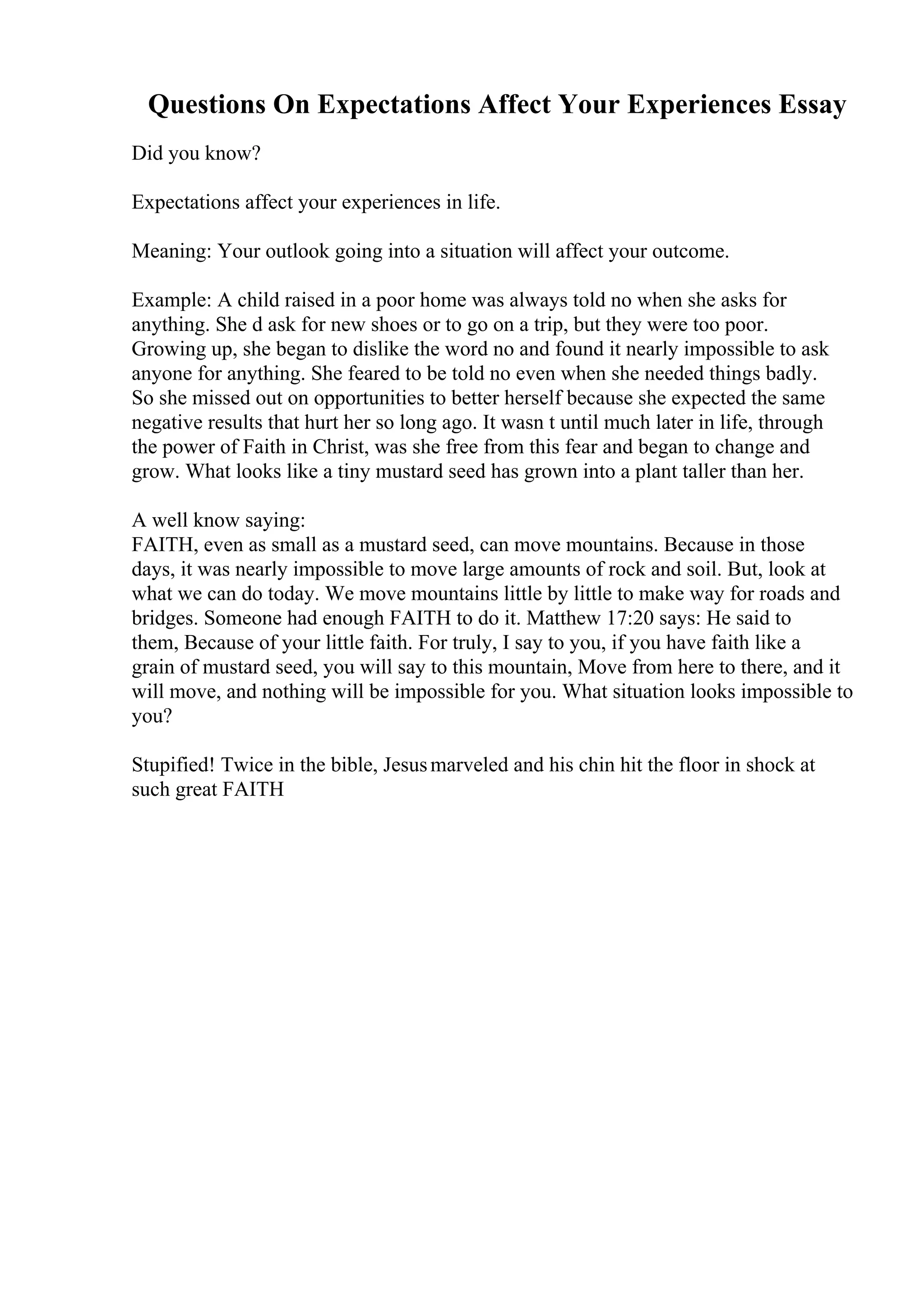 Questions On Expectations Affect Your Experiences Essay
Did you know?
Expectations affect your experiences in life.
Meaning: Your outlook going into a situation will affect your outcome.
Example: A child raised in a poor home was always told no when she asks for
anything. She d ask for new shoes or to go on a trip, but they were too poor.
Growing up, she began to dislike the word no and found it nearly impossible to ask
anyone for anything. She feared to be told no even when she needed things badly.
So she missed out on opportunities to better herself because she expected the same
negative results that hurt her so long ago. It wasn t until much later in life, through
the power of Faith in Christ, was she free from this fear and began to change and
grow. What looks like a tiny mustard seed has grown into a plant taller than her.
A well know saying:
FAITH, even as small as a mustard seed, can move mountains. Because in those
days, it was nearly impossible to move large amounts of rock and soil. But, look at
what we can do today. We move mountains little by little to make way for roads and
bridges. Someone had enough FAITH to do it. Matthew 17:20 says: He said to
them, Because of your little faith. For truly, I say to you, if you have faith like a
grain of mustard seed, you will say to this mountain, Move from here to there, and it
will move, and nothing will be impossible for you. What situation looks impossible to
you?
Stupified! Twice in the bible, Jesusmarveled and his chin hit the floor in shock at
such great FAITH
 