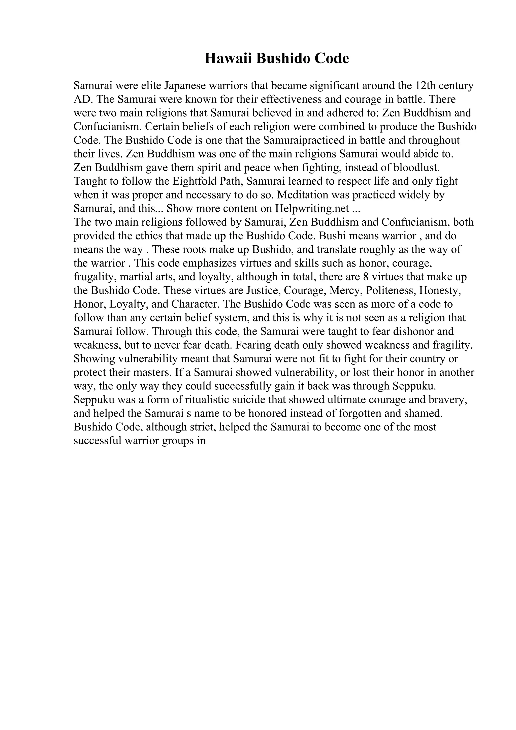 Hawaii Bushido Code
Samurai were elite Japanese warriors that became significant around the 12th century
AD. The Samurai were known for their effectiveness and courage in battle. There
were two main religions that Samurai believed in and adhered to: Zen Buddhism and
Confucianism. Certain beliefs of each religion were combined to produce the Bushido
Code. The Bushido Code is one that the Samuraipracticed in battle and throughout
their lives. Zen Buddhism was one of the main religions Samurai would abide to.
Zen Buddhism gave them spirit and peace when fighting, instead of bloodlust.
Taught to follow the Eightfold Path, Samurai learned to respect life and only fight
when it was proper and necessary to do so. Meditation was practiced widely by
Samurai, and this... Show more content on Helpwriting.net ...
The two main religions followed by Samurai, Zen Buddhism and Confucianism, both
provided the ethics that made up the Bushido Code. Bushi means warrior , and do
means the way . These roots make up Bushido, and translate roughly as the way of
the warrior . This code emphasizes virtues and skills such as honor, courage,
frugality, martial arts, and loyalty, although in total, there are 8 virtues that make up
the Bushido Code. These virtues are Justice, Courage, Mercy, Politeness, Honesty,
Honor, Loyalty, and Character. The Bushido Code was seen as more of a code to
follow than any certain belief system, and this is why it is not seen as a religion that
Samurai follow. Through this code, the Samurai were taught to fear dishonor and
weakness, but to never fear death. Fearing death only showed weakness and fragility.
Showing vulnerability meant that Samurai were not fit to fight for their country or
protect their masters. If a Samurai showed vulnerability, or lost their honor in another
way, the only way they could successfully gain it back was through Seppuku.
Seppuku was a form of ritualistic suicide that showed ultimate courage and bravery,
and helped the Samurai s name to be honored instead of forgotten and shamed.
Bushido Code, although strict, helped the Samurai to become one of the most
successful warrior groups in
 