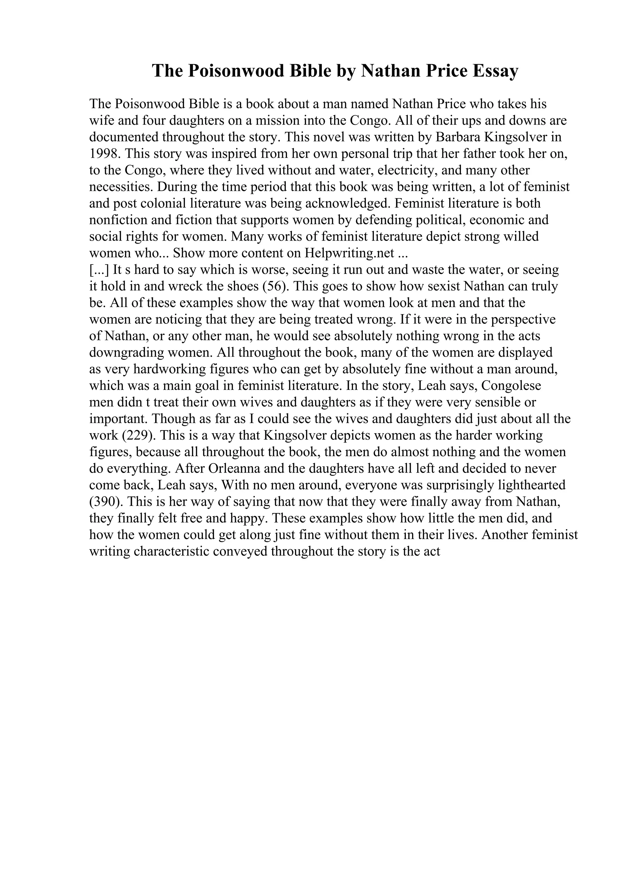 The Poisonwood Bible by Nathan Price Essay
The Poisonwood Bible is a book about a man named Nathan Price who takes his
wife and four daughters on a mission into the Congo. All of their ups and downs are
documented throughout the story. This novel was written by Barbara Kingsolver in
1998. This story was inspired from her own personal trip that her father took her on,
to the Congo, where they lived without and water, electricity, and many other
necessities. During the time period that this book was being written, a lot of feminist
and post colonial literature was being acknowledged. Feminist literature is both
nonfiction and fiction that supports women by defending political, economic and
social rights for women. Many works of feminist literature depict strong willed
women who... Show more content on Helpwriting.net ...
[...] It s hard to say which is worse, seeing it run out and waste the water, or seeing
it hold in and wreck the shoes (56). This goes to show how sexist Nathan can truly
be. All of these examples show the way that women look at men and that the
women are noticing that they are being treated wrong. If it were in the perspective
of Nathan, or any other man, he would see absolutely nothing wrong in the acts
downgrading women. All throughout the book, many of the women are displayed
as very hardworking figures who can get by absolutely fine without a man around,
which was a main goal in feminist literature. In the story, Leah says, Congolese
men didn t treat their own wives and daughters as if they were very sensible or
important. Though as far as I could see the wives and daughters did just about all the
work (229). This is a way that Kingsolver depicts women as the harder working
figures, because all throughout the book, the men do almost nothing and the women
do everything. After Orleanna and the daughters have all left and decided to never
come back, Leah says, With no men around, everyone was surprisingly lighthearted
(390). This is her way of saying that now that they were finally away from Nathan,
they finally felt free and happy. These examples show how little the men did, and
how the women could get along just fine without them in their lives. Another feminist
writing characteristic conveyed throughout the story is the act
 