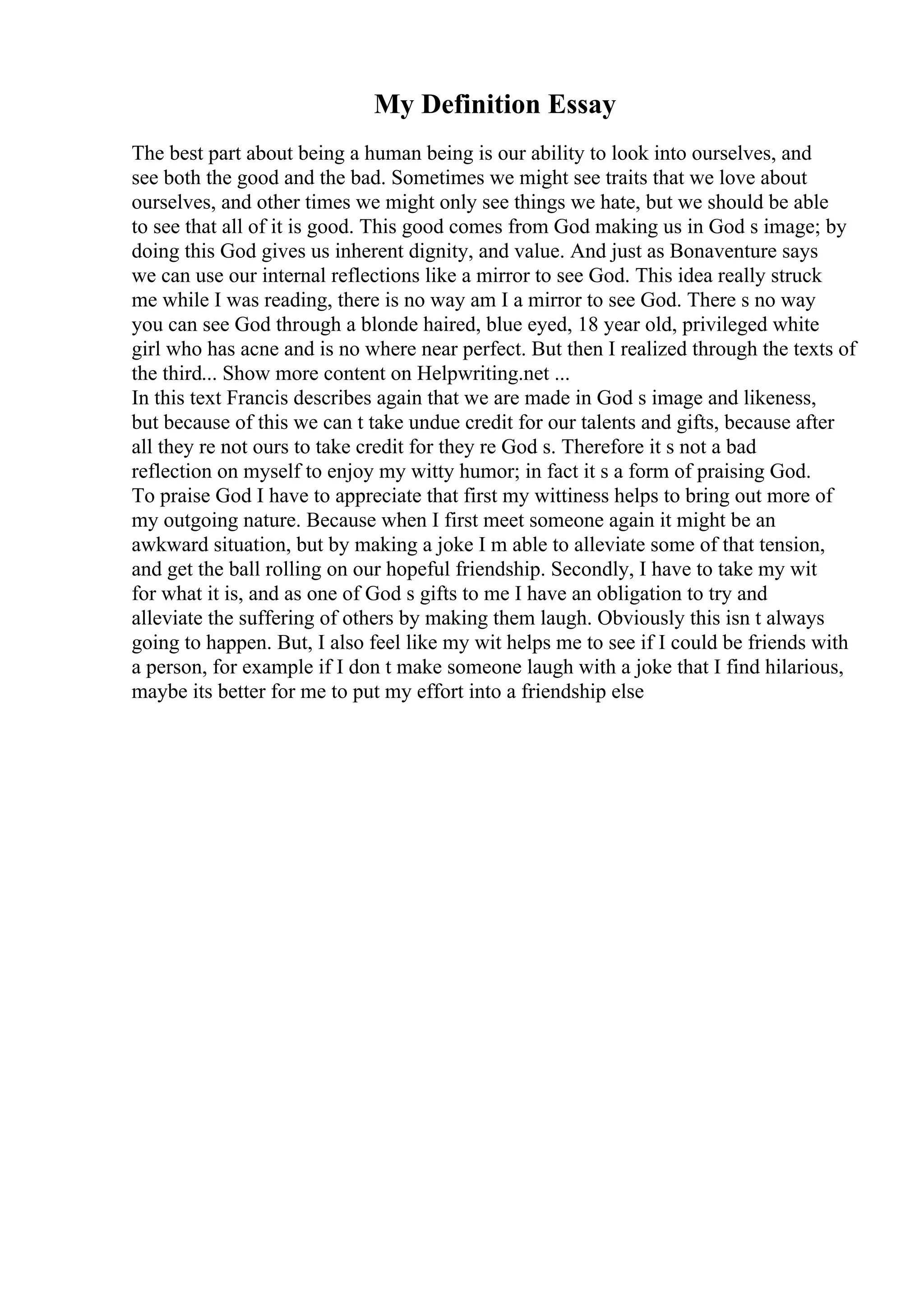 My Definition Essay
The best part about being a human being is our ability to look into ourselves, and
see both the good and the bad. Sometimes we might see traits that we love about
ourselves, and other times we might only see things we hate, but we should be able
to see that all of it is good. This good comes from God making us in God s image; by
doing this God gives us inherent dignity, and value. And just as Bonaventure says
we can use our internal reflections like a mirror to see God. This idea really struck
me while I was reading, there is no way am I a mirror to see God. There s no way
you can see God through a blonde haired, blue eyed, 18 year old, privileged white
girl who has acne and is no where near perfect. But then I realized through the texts of
the third... Show more content on Helpwriting.net ...
In this text Francis describes again that we are made in God s image and likeness,
but because of this we can t take undue credit for our talents and gifts, because after
all they re not ours to take credit for they re God s. Therefore it s not a bad
reflection on myself to enjoy my witty humor; in fact it s a form of praising God.
To praise God I have to appreciate that first my wittiness helps to bring out more of
my outgoing nature. Because when I first meet someone again it might be an
awkward situation, but by making a joke I m able to alleviate some of that tension,
and get the ball rolling on our hopeful friendship. Secondly, I have to take my wit
for what it is, and as one of God s gifts to me I have an obligation to try and
alleviate the suffering of others by making them laugh. Obviously this isn t always
going to happen. But, I also feel like my wit helps me to see if I could be friends with
a person, for example if I don t make someone laugh with a joke that I find hilarious,
maybe its better for me to put my effort into a friendship else
 