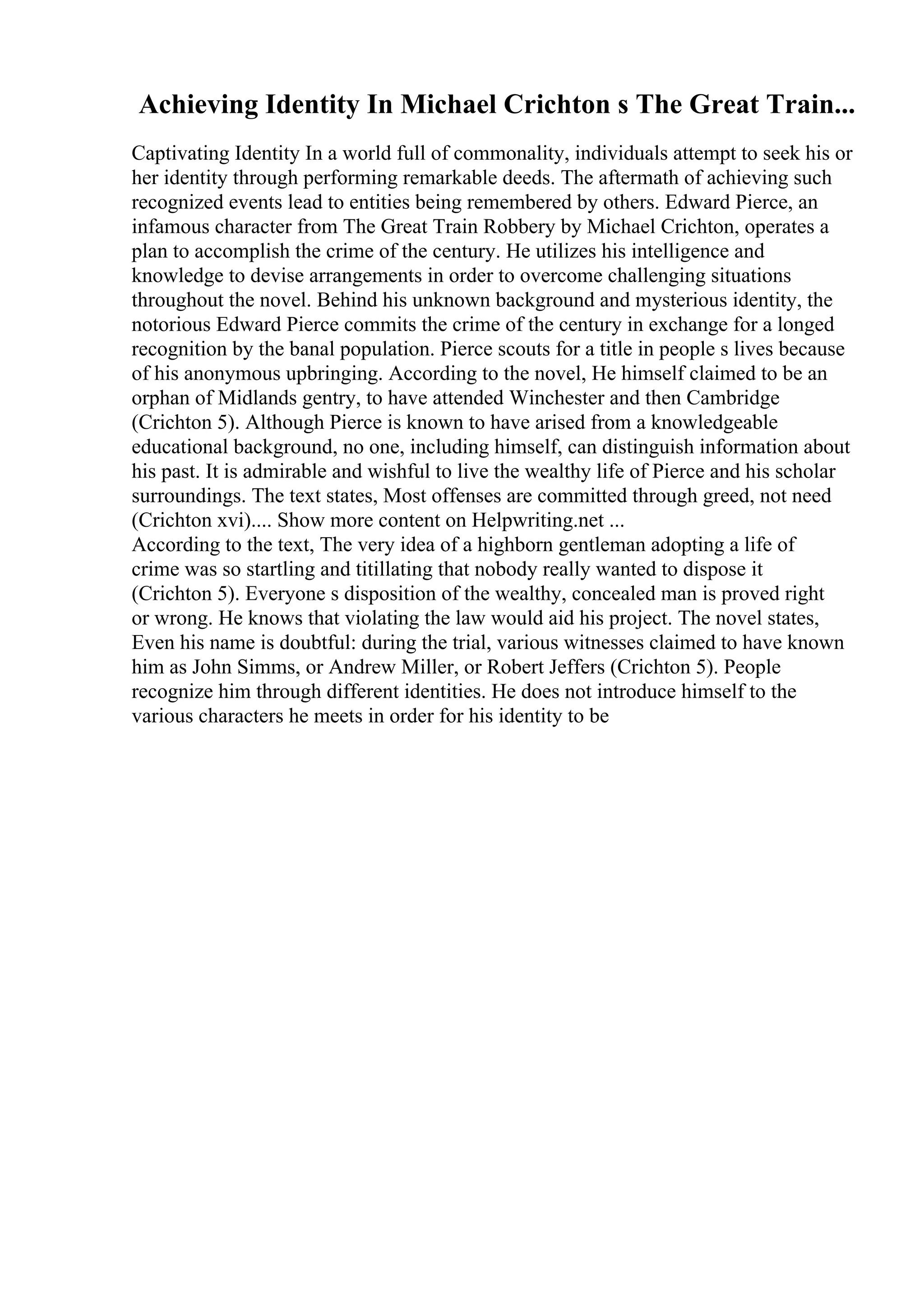 Achieving Identity In Michael Crichton s The Great Train...
Captivating Identity In a world full of commonality, individuals attempt to seek his or
her identity through performing remarkable deeds. The aftermath of achieving such
recognized events lead to entities being remembered by others. Edward Pierce, an
infamous character from The Great Train Robbery by Michael Crichton, operates a
plan to accomplish the crime of the century. He utilizes his intelligence and
knowledge to devise arrangements in order to overcome challenging situations
throughout the novel. Behind his unknown background and mysterious identity, the
notorious Edward Pierce commits the crime of the century in exchange for a longed
recognition by the banal population. Pierce scouts for a title in people s lives because
of his anonymous upbringing. According to the novel, He himself claimed to be an
orphan of Midlands gentry, to have attended Winchester and then Cambridge
(Crichton 5). Although Pierce is known to have arised from a knowledgeable
educational background, no one, including himself, can distinguish information about
his past. It is admirable and wishful to live the wealthy life of Pierce and his scholar
surroundings. The text states, Most offenses are committed through greed, not need
(Crichton xvi).... Show more content on Helpwriting.net ...
According to the text, The very idea of a highborn gentleman adopting a life of
crime was so startling and titillating that nobody really wanted to dispose it
(Crichton 5). Everyone s disposition of the wealthy, concealed man is proved right
or wrong. He knows that violating the law would aid his project. The novel states,
Even his name is doubtful: during the trial, various witnesses claimed to have known
him as John Simms, or Andrew Miller, or Robert Jeffers (Crichton 5). People
recognize him through different identities. He does not introduce himself to the
various characters he meets in order for his identity to be
 