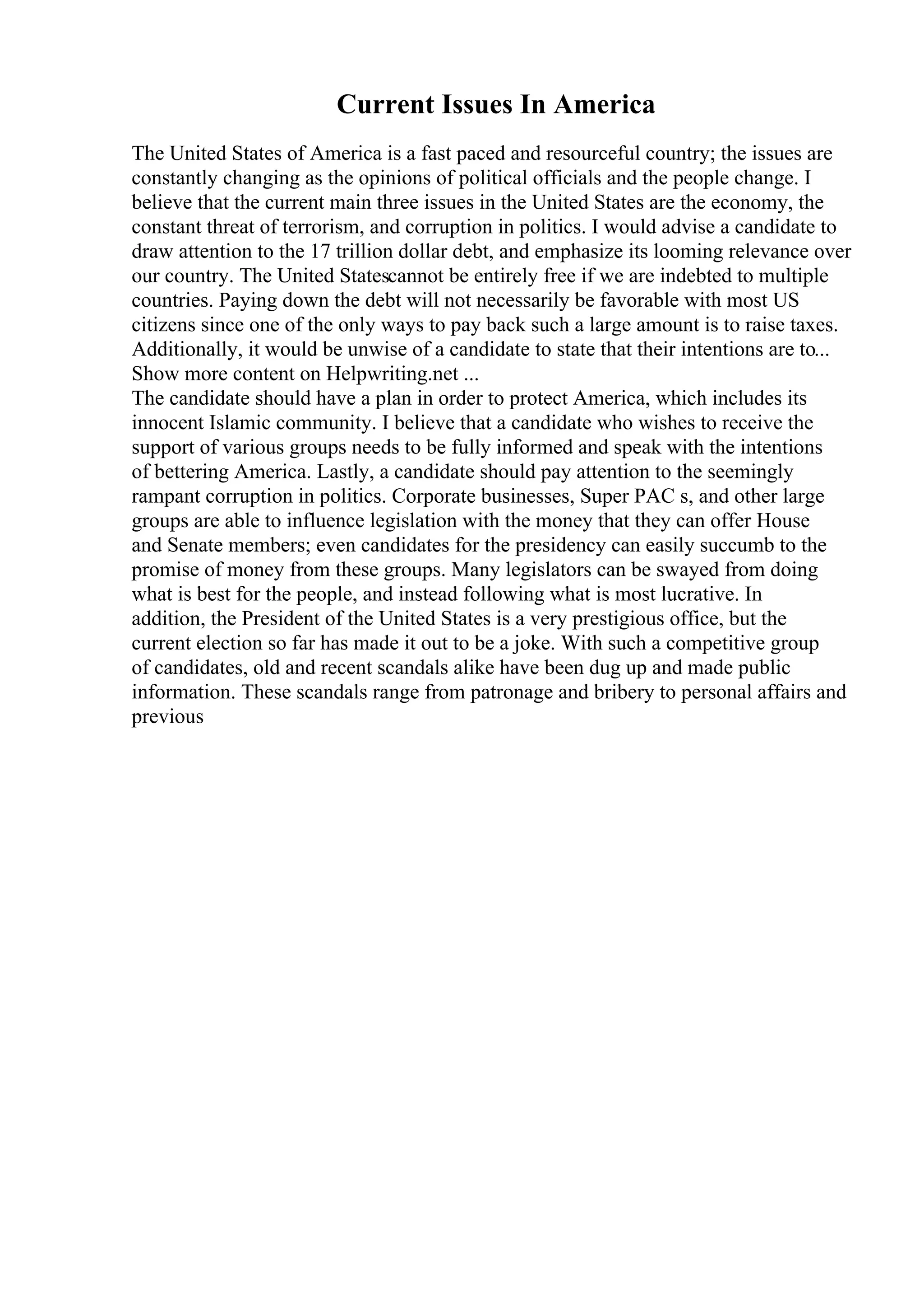 Current Issues In America
The United States of America is a fast paced and resourceful country; the issues are
constantly changing as the opinions of political officials and the people change. I
believe that the current main three issues in the United States are the economy, the
constant threat of terrorism, and corruption in politics. I would advise a candidate to
draw attention to the 17 trillion dollar debt, and emphasize its looming relevance over
our country. The United Statescannot be entirely free if we are indebted to multiple
countries. Paying down the debt will not necessarily be favorable with most US
citizens since one of the only ways to pay back such a large amount is to raise taxes.
Additionally, it would be unwise of a candidate to state that their intentions are to...
Show more content on Helpwriting.net ...
The candidate should have a plan in order to protect America, which includes its
innocent Islamic community. I believe that a candidate who wishes to receive the
support of various groups needs to be fully informed and speak with the intentions
of bettering America. Lastly, a candidate should pay attention to the seemingly
rampant corruption in politics. Corporate businesses, Super PAC s, and other large
groups are able to influence legislation with the money that they can offer House
and Senate members; even candidates for the presidency can easily succumb to the
promise of money from these groups. Many legislators can be swayed from doing
what is best for the people, and instead following what is most lucrative. In
addition, the President of the United States is a very prestigious office, but the
current election so far has made it out to be a joke. With such a competitive group
of candidates, old and recent scandals alike have been dug up and made public
information. These scandals range from patronage and bribery to personal affairs and
previous
 