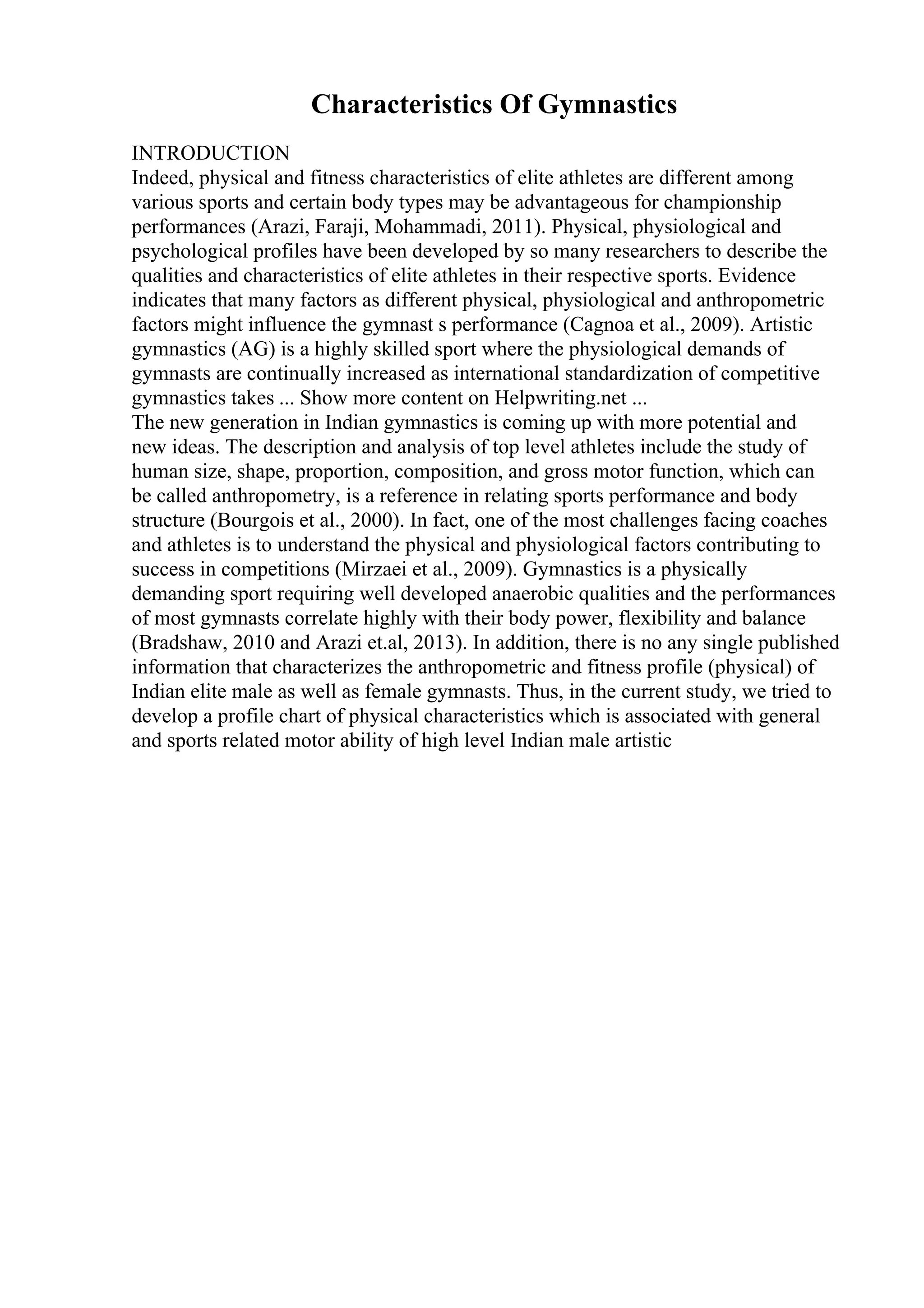 Characteristics Of Gymnastics
INTRODUCTION
Indeed, physical and fitness characteristics of elite athletes are different among
various sports and certain body types may be advantageous for championship
performances (Arazi, Faraji, Mohammadi, 2011). Physical, physiological and
psychological profiles have been developed by so many researchers to describe the
qualities and characteristics of elite athletes in their respective sports. Evidence
indicates that many factors as different physical, physiological and anthropometric
factors might influence the gymnast s performance (Cagnoa et al., 2009). Artistic
gymnastics (AG) is a highly skilled sport where the physiological demands of
gymnasts are continually increased as international standardization of competitive
gymnastics takes ... Show more content on Helpwriting.net ...
The new generation in Indian gymnastics is coming up with more potential and
new ideas. The description and analysis of top level athletes include the study of
human size, shape, proportion, composition, and gross motor function, which can
be called anthropometry, is a reference in relating sports performance and body
structure (Bourgois et al., 2000). In fact, one of the most challenges facing coaches
and athletes is to understand the physical and physiological factors contributing to
success in competitions (Mirzaei et al., 2009). Gymnastics is a physically
demanding sport requiring well developed anaerobic qualities and the performances
of most gymnasts correlate highly with their body power, flexibility and balance
(Bradshaw, 2010 and Arazi et.al, 2013). In addition, there is no any single published
information that characterizes the anthropometric and fitness profile (physical) of
Indian elite male as well as female gymnasts. Thus, in the current study, we tried to
develop a profile chart of physical characteristics which is associated with general
and sports related motor ability of high level Indian male artistic
 
