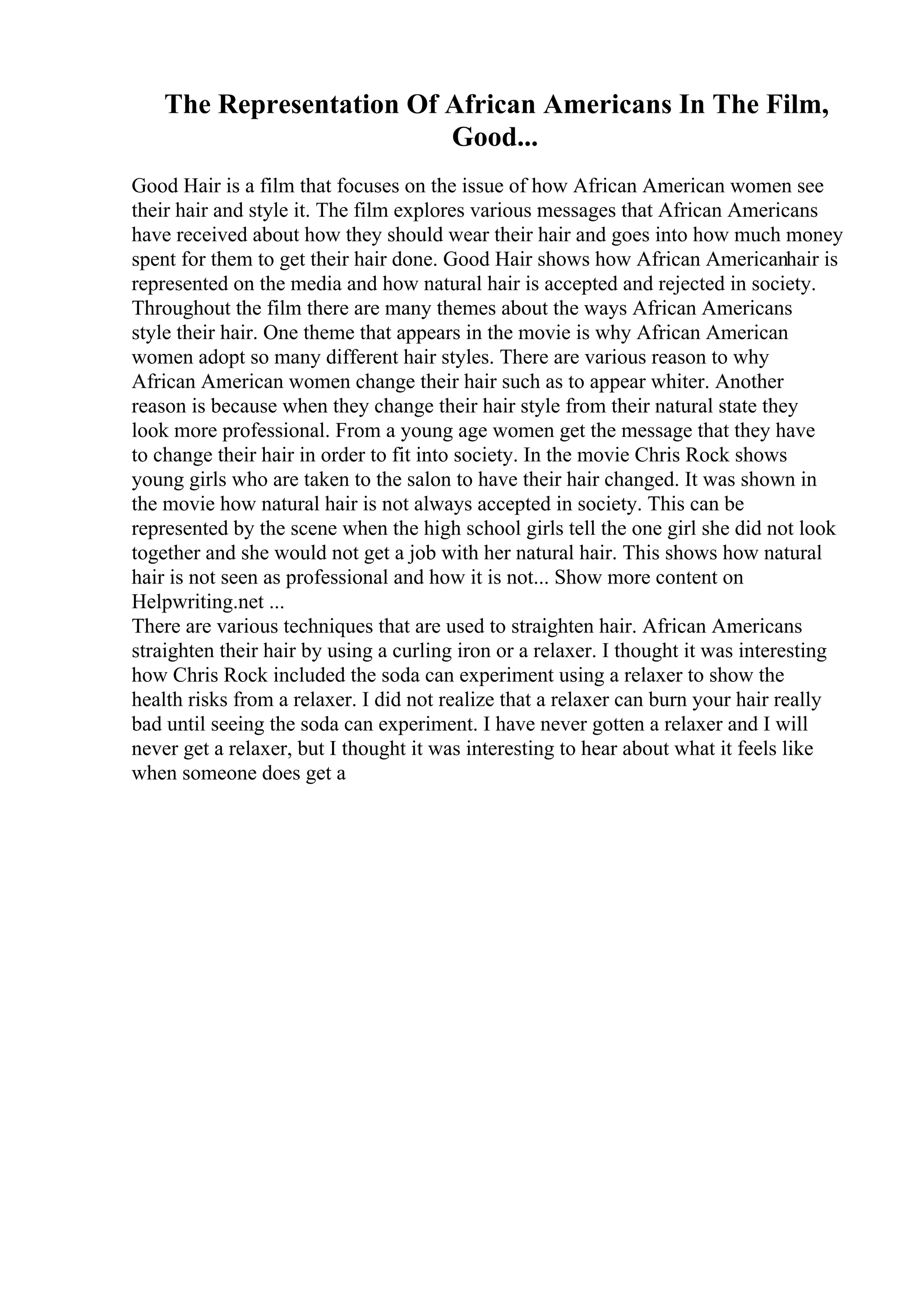 The Representation Of African Americans In The Film,
Good...
Good Hair is a film that focuses on the issue of how African American women see
their hair and style it. The film explores various messages that African Americans
have received about how they should wear their hair and goes into how much money
spent for them to get their hair done. Good Hair shows how African Americanhair is
represented on the media and how natural hair is accepted and rejected in society.
Throughout the film there are many themes about the ways African Americans
style their hair. One theme that appears in the movie is why African American
women adopt so many different hair styles. There are various reason to why
African American women change their hair such as to appear whiter. Another
reason is because when they change their hair style from their natural state they
look more professional. From a young age women get the message that they have
to change their hair in order to fit into society. In the movie Chris Rock shows
young girls who are taken to the salon to have their hair changed. It was shown in
the movie how natural hair is not always accepted in society. This can be
represented by the scene when the high school girls tell the one girl she did not look
together and she would not get a job with her natural hair. This shows how natural
hair is not seen as professional and how it is not... Show more content on
Helpwriting.net ...
There are various techniques that are used to straighten hair. African Americans
straighten their hair by using a curling iron or a relaxer. I thought it was interesting
how Chris Rock included the soda can experiment using a relaxer to show the
health risks from a relaxer. I did not realize that a relaxer can burn your hair really
bad until seeing the soda can experiment. I have never gotten a relaxer and I will
never get a relaxer, but I thought it was interesting to hear about what it feels like
when someone does get a
 
