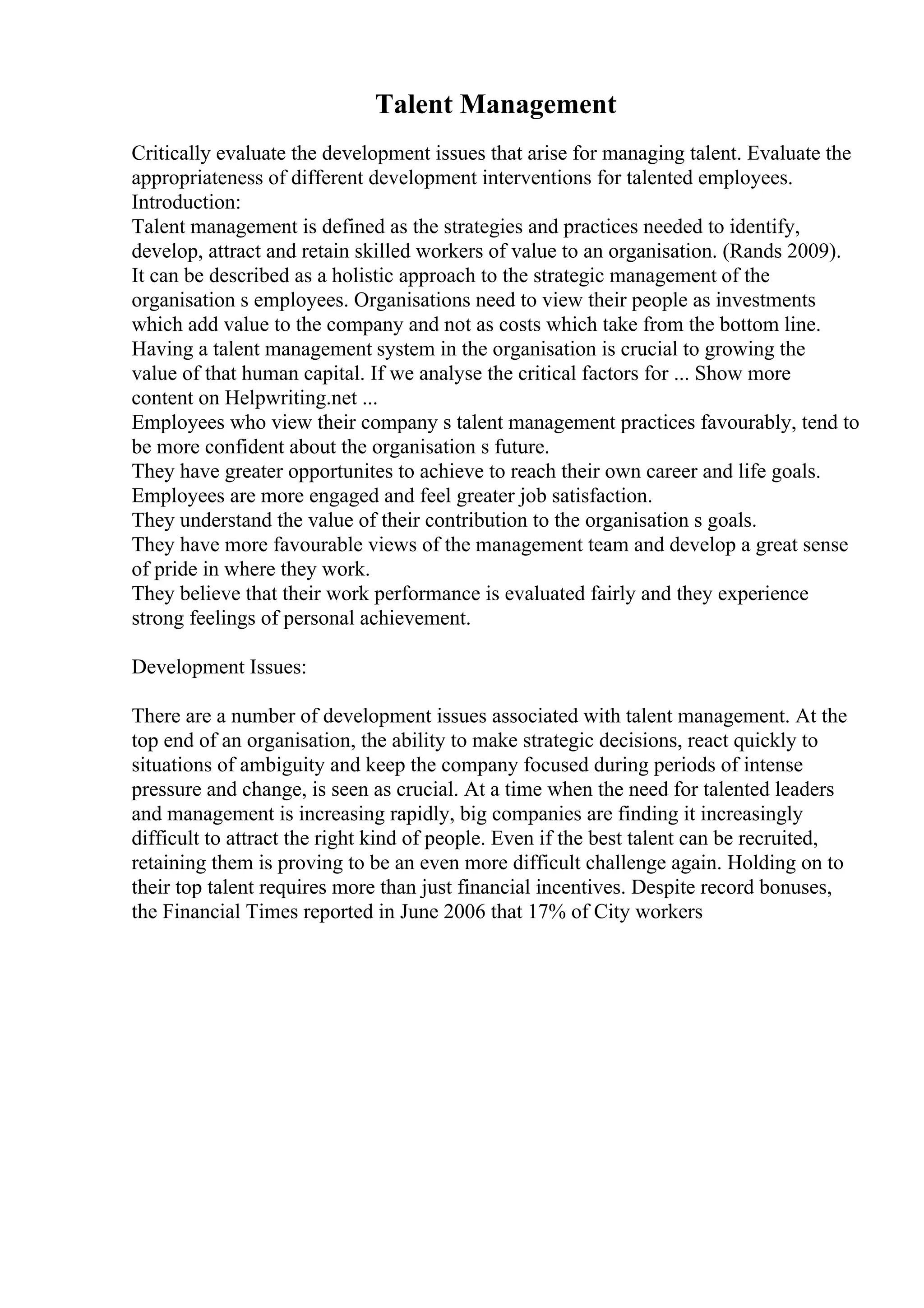 Talent Management
Critically evaluate the development issues that arise for managing talent. Evaluate the
appropriateness of different development interventions for talented employees.
Introduction:
Talent management is defined as the strategies and practices needed to identify,
develop, attract and retain skilled workers of value to an organisation. (Rands 2009).
It can be described as a holistic approach to the strategic management of the
organisation s employees. Organisations need to view their people as investments
which add value to the company and not as costs which take from the bottom line.
Having a talent management system in the organisation is crucial to growing the
value of that human capital. If we analyse the critical factors for ... Show more
content on Helpwriting.net ...
Employees who view their company s talent management practices favourably, tend to
be more confident about the organisation s future.
They have greater opportunites to achieve to reach their own career and life goals.
Employees are more engaged and feel greater job satisfaction.
They understand the value of their contribution to the organisation s goals.
They have more favourable views of the management team and develop a great sense
of pride in where they work.
They believe that their work performance is evaluated fairly and they experience
strong feelings of personal achievement.
Development Issues:
There are a number of development issues associated with talent management. At the
top end of an organisation, the ability to make strategic decisions, react quickly to
situations of ambiguity and keep the company focused during periods of intense
pressure and change, is seen as crucial. At a time when the need for talented leaders
and management is increasing rapidly, big companies are finding it increasingly
difficult to attract the right kind of people. Even if the best talent can be recruited,
retaining them is proving to be an even more difficult challenge again. Holding on to
their top talent requires more than just financial incentives. Despite record bonuses,
the Financial Times reported in June 2006 that 17% of City workers
 