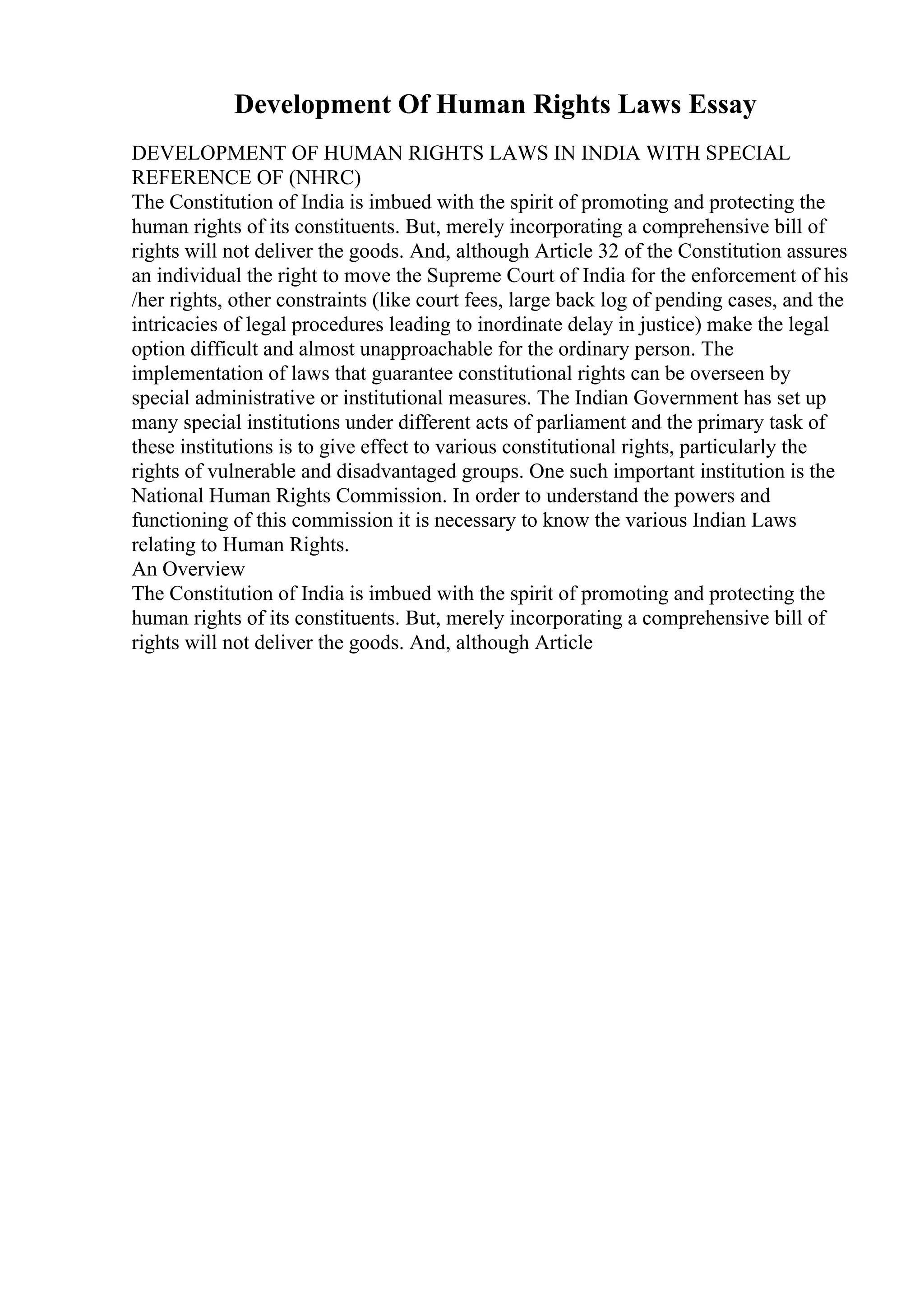Development Of Human Rights Laws Essay
DEVELOPMENT OF HUMAN RIGHTS LAWS IN INDIA WITH SPECIAL
REFERENCE OF (NHRC)
The Constitution of India is imbued with the spirit of promoting and protecting the
human rights of its constituents. But, merely incorporating a comprehensive bill of
rights will not deliver the goods. And, although Article 32 of the Constitution assures
an individual the right to move the Supreme Court of India for the enforcement of his
/her rights, other constraints (like court fees, large back log of pending cases, and the
intricacies of legal procedures leading to inordinate delay in justice) make the legal
option difficult and almost unapproachable for the ordinary person. The
implementation of laws that guarantee constitutional rights can be overseen by
special administrative or institutional measures. The Indian Government has set up
many special institutions under different acts of parliament and the primary task of
these institutions is to give effect to various constitutional rights, particularly the
rights of vulnerable and disadvantaged groups. One such important institution is the
National Human Rights Commission. In order to understand the powers and
functioning of this commission it is necessary to know the various Indian Laws
relating to Human Rights.
An Overview
The Constitution of India is imbued with the spirit of promoting and protecting the
human rights of its constituents. But, merely incorporating a comprehensive bill of
rights will not deliver the goods. And, although Article
 