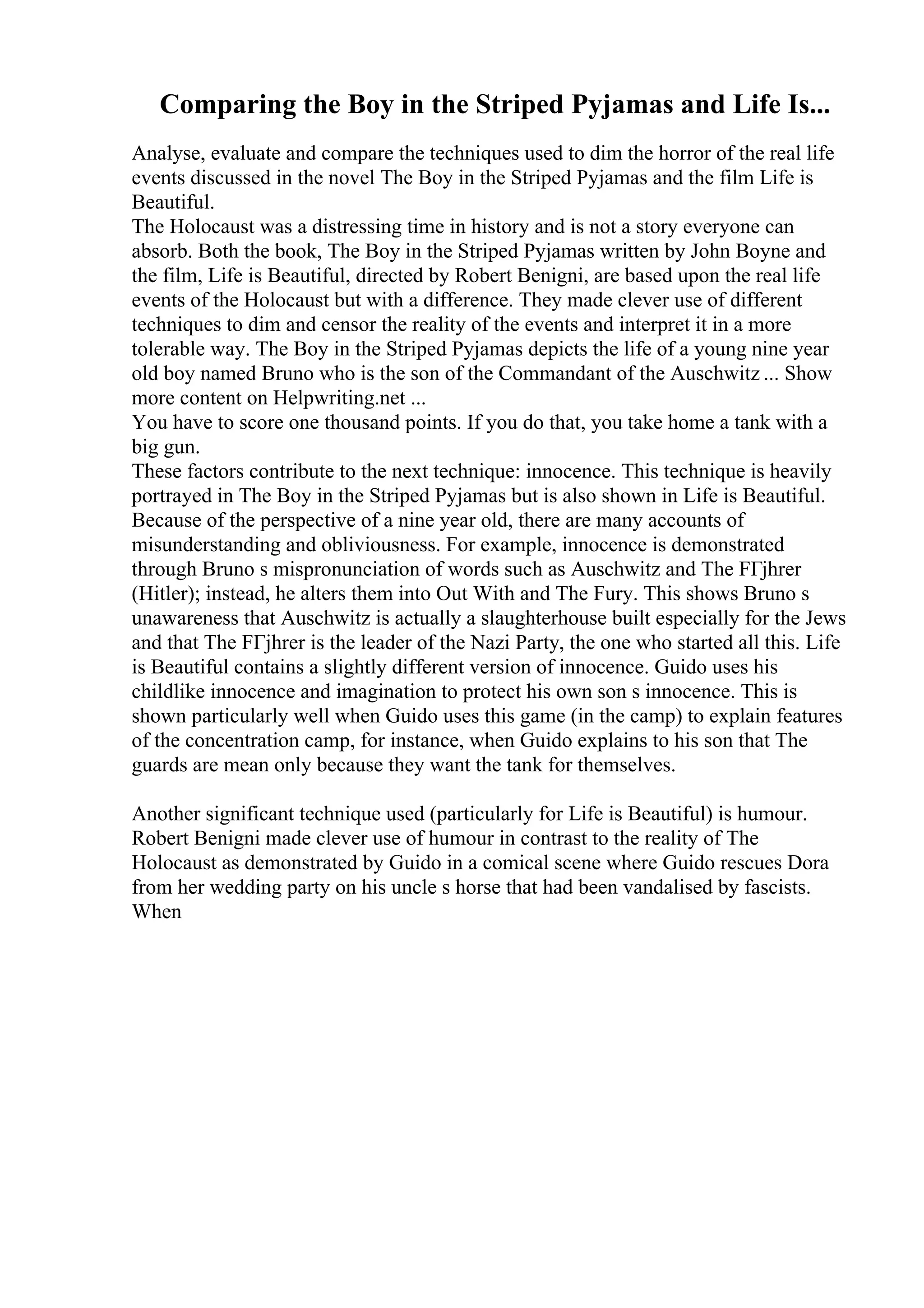 Comparing the Boy in the Striped Pyjamas and Life Is...
Analyse, evaluate and compare the techniques used to dim the horror of the real life
events discussed in the novel The Boy in the Striped Pyjamas and the film Life is
Beautiful.
The Holocaust was a distressing time in history and is not a story everyone can
absorb. Both the book, The Boy in the Striped Pyjamas written by John Boyne and
the film, Life is Beautiful, directed by Robert Benigni, are based upon the real life
events of the Holocaust but with a difference. They made clever use of different
techniques to dim and censor the reality of the events and interpret it in a more
tolerable way. The Boy in the Striped Pyjamas depicts the life of a young nine year
old boy named Bruno who is the son of the Commandant of the Auschwitz ... Show
more content on Helpwriting.net ...
You have to score one thousand points. If you do that, you take home a tank with a
big gun.
These factors contribute to the next technique: innocence. This technique is heavily
portrayed in The Boy in the Striped Pyjamas but is also shown in Life is Beautiful.
Because of the perspective of a nine year old, there are many accounts of
misunderstanding and obliviousness. For example, innocence is demonstrated
through Bruno s mispronunciation of words such as Auschwitz and The FГјhrer
(Hitler); instead, he alters them into Out With and The Fury. This shows Bruno s
unawareness that Auschwitz is actually a slaughterhouse built especially for the Jews
and that The FГјhrer is the leader of the Nazi Party, the one who started all this. Life
is Beautiful contains a slightly different version of innocence. Guido uses his
childlike innocence and imagination to protect his own son s innocence. This is
shown particularly well when Guido uses this game (in the camp) to explain features
of the concentration camp, for instance, when Guido explains to his son that The
guards are mean only because they want the tank for themselves.
Another significant technique used (particularly for Life is Beautiful) is humour.
Robert Benigni made clever use of humour in contrast to the reality of The
Holocaust as demonstrated by Guido in a comical scene where Guido rescues Dora
from her wedding party on his uncle s horse that had been vandalised by fascists.
When
 