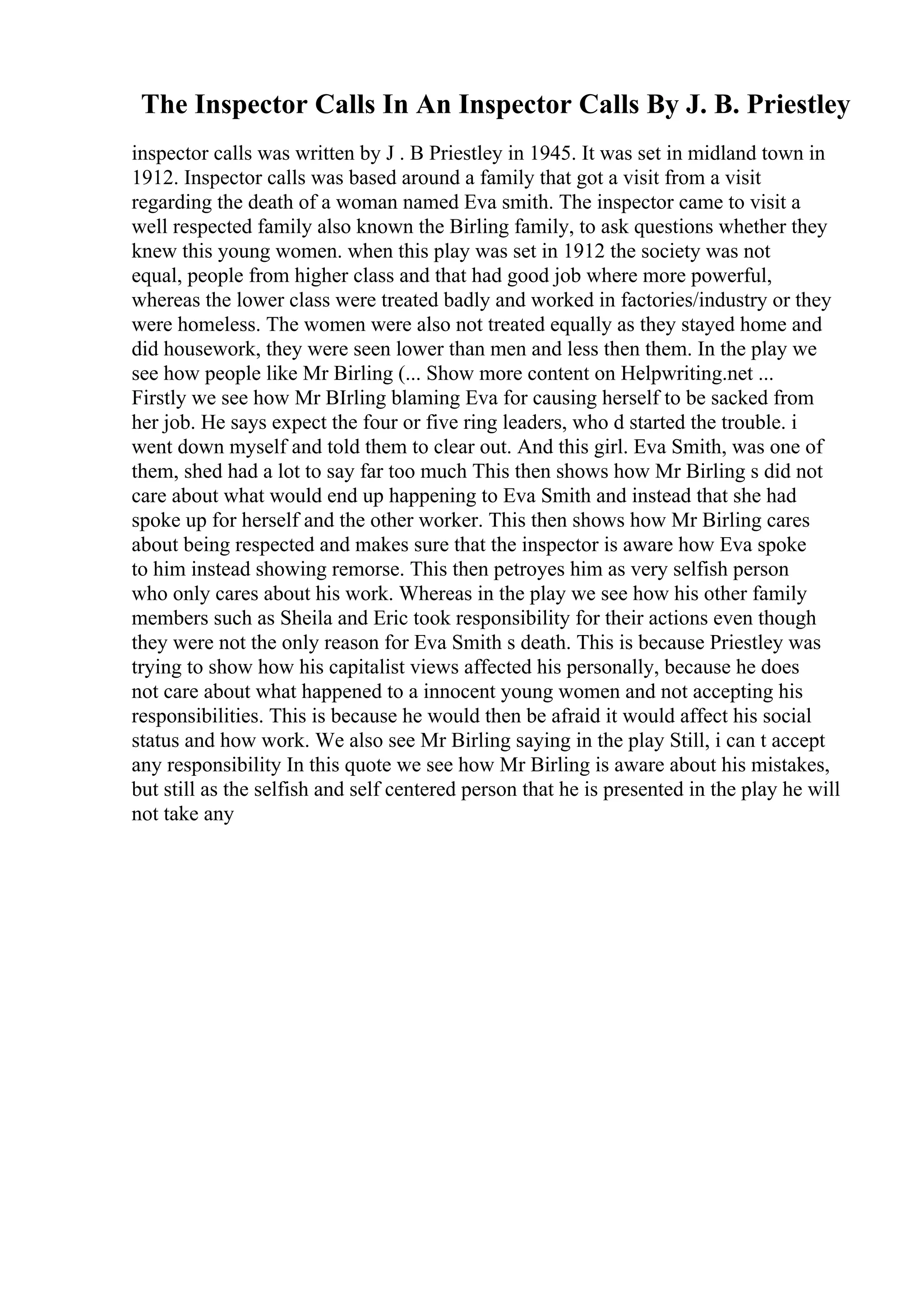 The Inspector Calls In An Inspector Calls By J. B. Priestley
inspector calls was written by J . B Priestley in 1945. It was set in midland town in
1912. Inspector calls was based around a family that got a visit from a visit
regarding the death of a woman named Eva smith. The inspector came to visit a
well respected family also known the Birling family, to ask questions whether they
knew this young women. when this play was set in 1912 the society was not
equal, people from higher class and that had good job where more powerful,
whereas the lower class were treated badly and worked in factories/industry or they
were homeless. The women were also not treated equally as they stayed home and
did housework, they were seen lower than men and less then them. In the play we
see how people like Mr Birling (... Show more content on Helpwriting.net ...
Firstly we see how Mr BIrling blaming Eva for causing herself to be sacked from
her job. He says expect the four or five ring leaders, who d started the trouble. i
went down myself and told them to clear out. And this girl. Eva Smith, was one of
them, shed had a lot to say far too much This then shows how Mr Birling s did not
care about what would end up happening to Eva Smith and instead that she had
spoke up for herself and the other worker. This then shows how Mr Birling cares
about being respected and makes sure that the inspector is aware how Eva spoke
to him instead showing remorse. This then petroyes him as very selfish person
who only cares about his work. Whereas in the play we see how his other family
members such as Sheila and Eric took responsibility for their actions even though
they were not the only reason for Eva Smith s death. This is because Priestley was
trying to show how his capitalist views affected his personally, because he does
not care about what happened to a innocent young women and not accepting his
responsibilities. This is because he would then be afraid it would affect his social
status and how work. We also see Mr Birling saying in the play Still, i can t accept
any responsibility In this quote we see how Mr Birling is aware about his mistakes,
but still as the selfish and self centered person that he is presented in the play he will
not take any
 