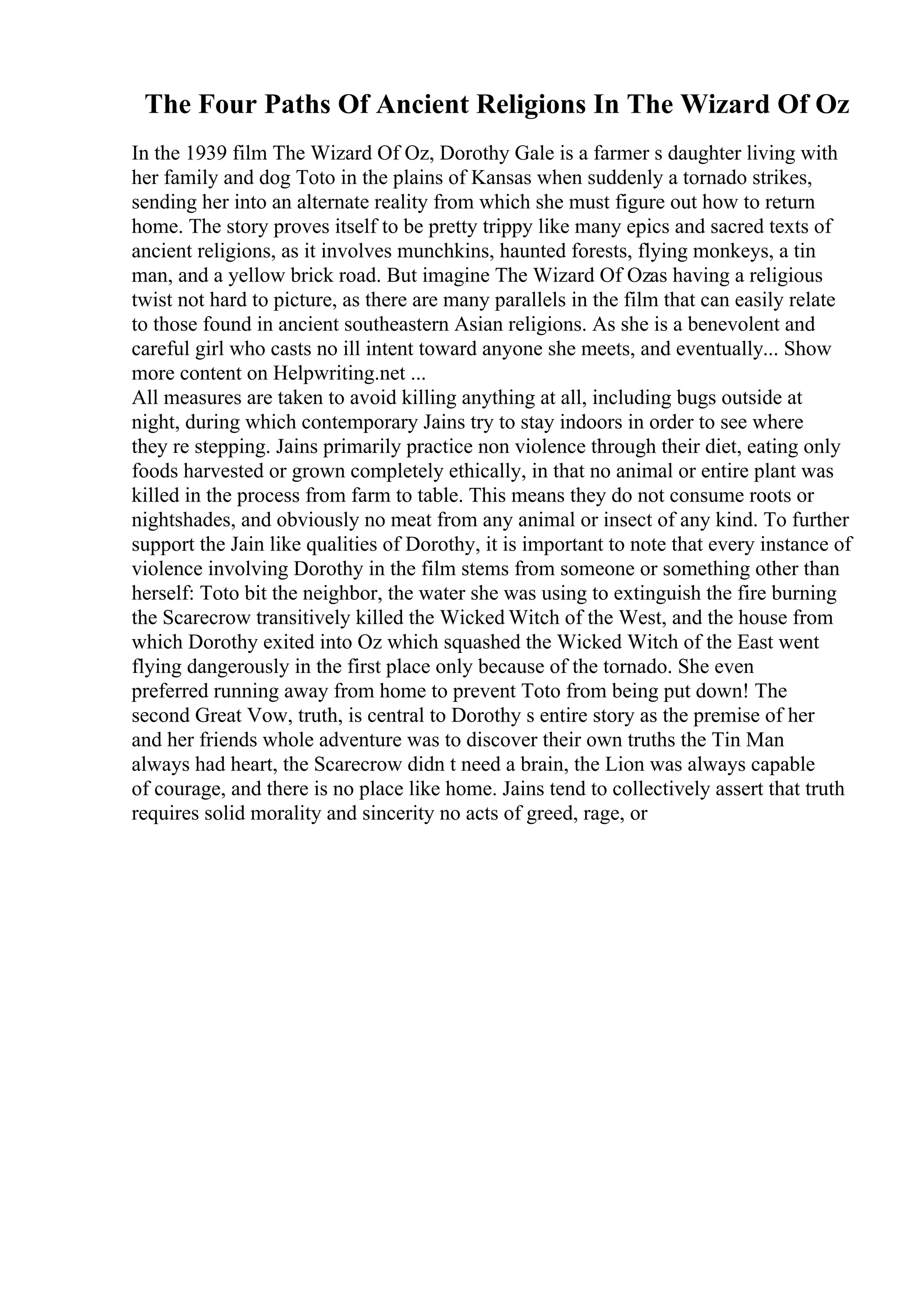 The Four Paths Of Ancient Religions In The Wizard Of Oz
In the 1939 film The Wizard Of Oz, Dorothy Gale is a farmer s daughter living with
her family and dog Toto in the plains of Kansas when suddenly a tornado strikes,
sending her into an alternate reality from which she must figure out how to return
home. The story proves itself to be pretty trippy like many epics and sacred texts of
ancient religions, as it involves munchkins, haunted forests, flying monkeys, a tin
man, and a yellow brick road. But imagine The Wizard Of Ozas having a religious
twist not hard to picture, as there are many parallels in the film that can easily relate
to those found in ancient southeastern Asian religions. As she is a benevolent and
careful girl who casts no ill intent toward anyone she meets, and eventually... Show
more content on Helpwriting.net ...
All measures are taken to avoid killing anything at all, including bugs outside at
night, during which contemporary Jains try to stay indoors in order to see where
they re stepping. Jains primarily practice non violence through their diet, eating only
foods harvested or grown completely ethically, in that no animal or entire plant was
killed in the process from farm to table. This means they do not consume roots or
nightshades, and obviously no meat from any animal or insect of any kind. To further
support the Jain like qualities of Dorothy, it is important to note that every instance of
violence involving Dorothy in the film stems from someone or something other than
herself: Toto bit the neighbor, the water she was using to extinguish the fire burning
the Scarecrow transitively killed the Wicked Witch of the West, and the house from
which Dorothy exited into Oz which squashed the Wicked Witch of the East went
flying dangerously in the first place only because of the tornado. She even
preferred running away from home to prevent Toto from being put down! The
second Great Vow, truth, is central to Dorothy s entire story as the premise of her
and her friends whole adventure was to discover their own truths the Tin Man
always had heart, the Scarecrow didn t need a brain, the Lion was always capable
of courage, and there is no place like home. Jains tend to collectively assert that truth
requires solid morality and sincerity no acts of greed, rage, or
 