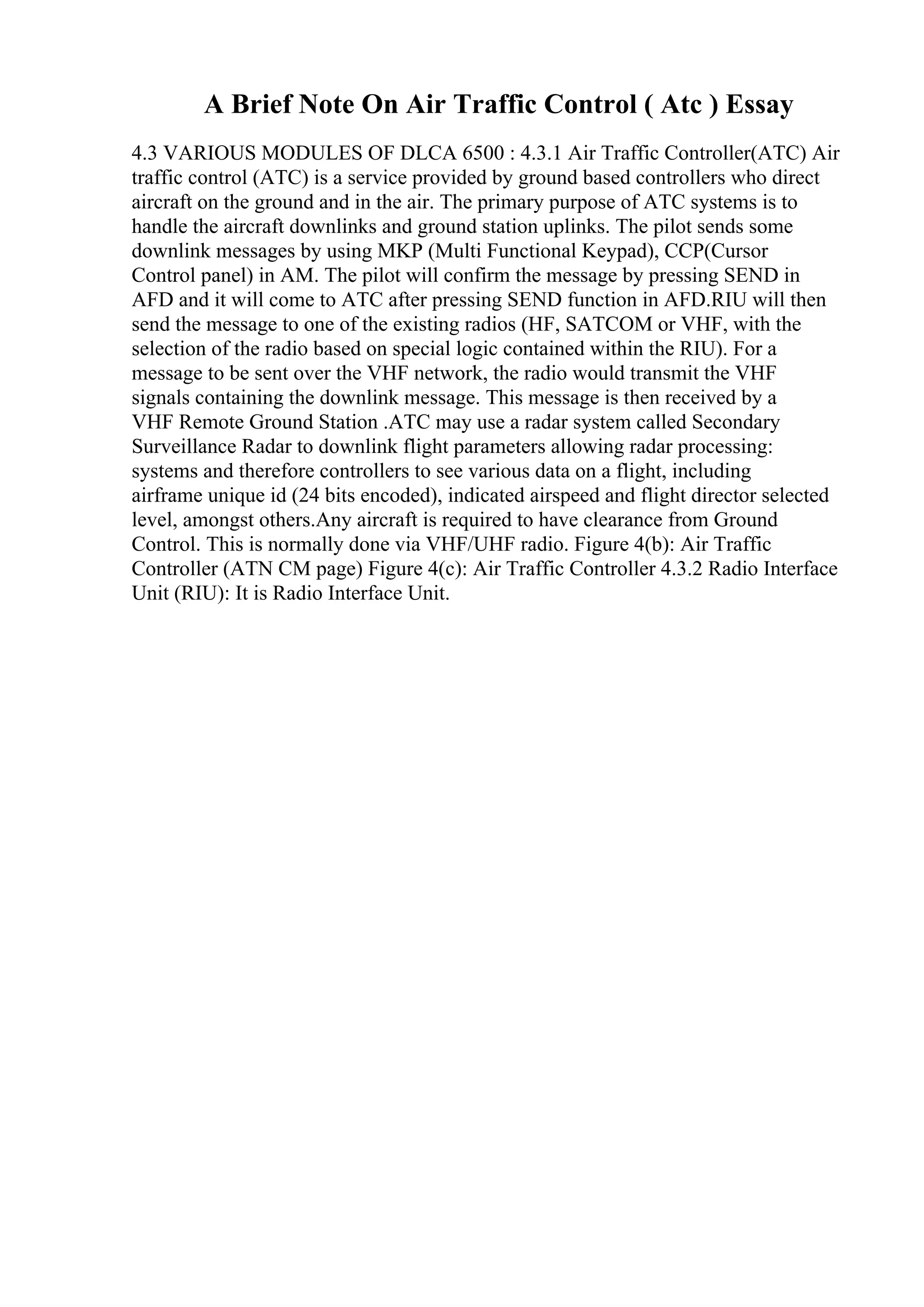 A Brief Note On Air Traffic Control ( Atc ) Essay
4.3 VARIOUS MODULES OF DLCA 6500 : 4.3.1 Air Traffic Controller(ATC) Air
traffic control (ATC) is a service provided by ground based controllers who direct
aircraft on the ground and in the air. The primary purpose of ATC systems is to
handle the aircraft downlinks and ground station uplinks. The pilot sends some
downlink messages by using MKP (Multi Functional Keypad), CCP(Cursor
Control panel) in AM. The pilot will confirm the message by pressing SEND in
AFD and it will come to ATC after pressing SEND function in AFD.RIU will then
send the message to one of the existing radios (HF, SATCOM or VHF, with the
selection of the radio based on special logic contained within the RIU). For a
message to be sent over the VHF network, the radio would transmit the VHF
signals containing the downlink message. This message is then received by a
VHF Remote Ground Station .ATC may use a radar system called Secondary
Surveillance Radar to downlink flight parameters allowing radar processing:
systems and therefore controllers to see various data on a flight, including
airframe unique id (24 bits encoded), indicated airspeed and flight director selected
level, amongst others.Any aircraft is required to have clearance from Ground
Control. This is normally done via VHF/UHF radio. Figure 4(b): Air Traffic
Controller (ATN CM page) Figure 4(c): Air Traffic Controller 4.3.2 Radio Interface
Unit (RIU): It is Radio Interface Unit.
 