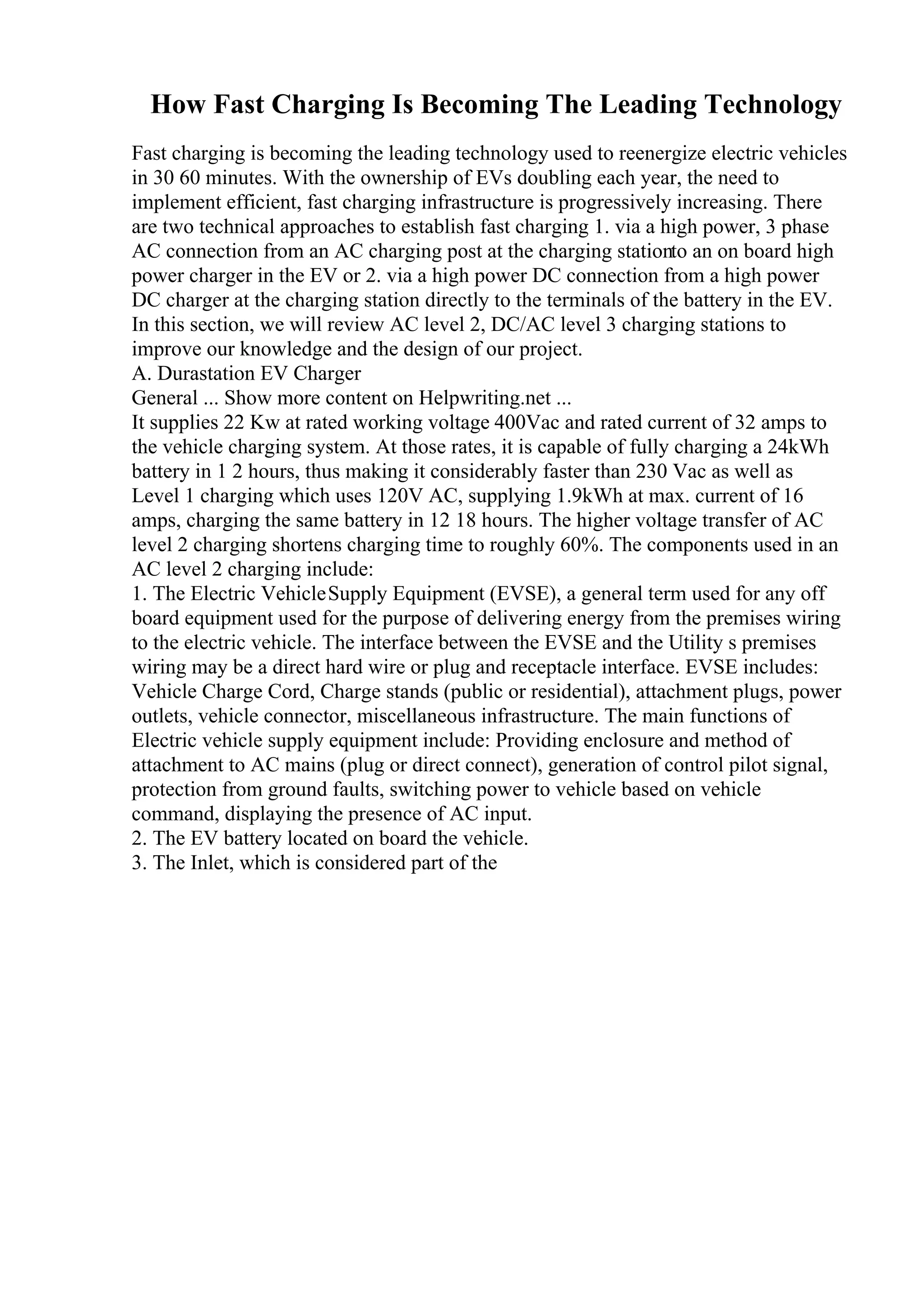 How Fast Charging Is Becoming The Leading Technology
Fast charging is becoming the leading technology used to reenergize electric vehicles
in 30 60 minutes. With the ownership of EVs doubling each year, the need to
implement efficient, fast charging infrastructure is progressively increasing. There
are two technical approaches to establish fast charging 1. via a high power, 3 phase
AC connection from an AC charging post at the charging stationto an on board high
power charger in the EV or 2. via a high power DC connection from a high power
DC charger at the charging station directly to the terminals of the battery in the EV.
In this section, we will review AC level 2, DC/AC level 3 charging stations to
improve our knowledge and the design of our project.
A. Durastation EV Charger
General ... Show more content on Helpwriting.net ...
It supplies 22 Kw at rated working voltage 400Vac and rated current of 32 amps to
the vehicle charging system. At those rates, it is capable of fully charging a 24kWh
battery in 1 2 hours, thus making it considerably faster than 230 Vac as well as
Level 1 charging which uses 120V AC, supplying 1.9kWh at max. current of 16
amps, charging the same battery in 12 18 hours. The higher voltage transfer of AC
level 2 charging shortens charging time to roughly 60%. The components used in an
AC level 2 charging include:
1. The Electric VehicleSupply Equipment (EVSE), a general term used for any off
board equipment used for the purpose of delivering energy from the premises wiring
to the electric vehicle. The interface between the EVSE and the Utility s premises
wiring may be a direct hard wire or plug and receptacle interface. EVSE includes:
Vehicle Charge Cord, Charge stands (public or residential), attachment plugs, power
outlets, vehicle connector, miscellaneous infrastructure. The main functions of
Electric vehicle supply equipment include: Providing enclosure and method of
attachment to AC mains (plug or direct connect), generation of control pilot signal,
protection from ground faults, switching power to vehicle based on vehicle
command, displaying the presence of AC input.
2. The EV battery located on board the vehicle.
3. The Inlet, which is considered part of the
 