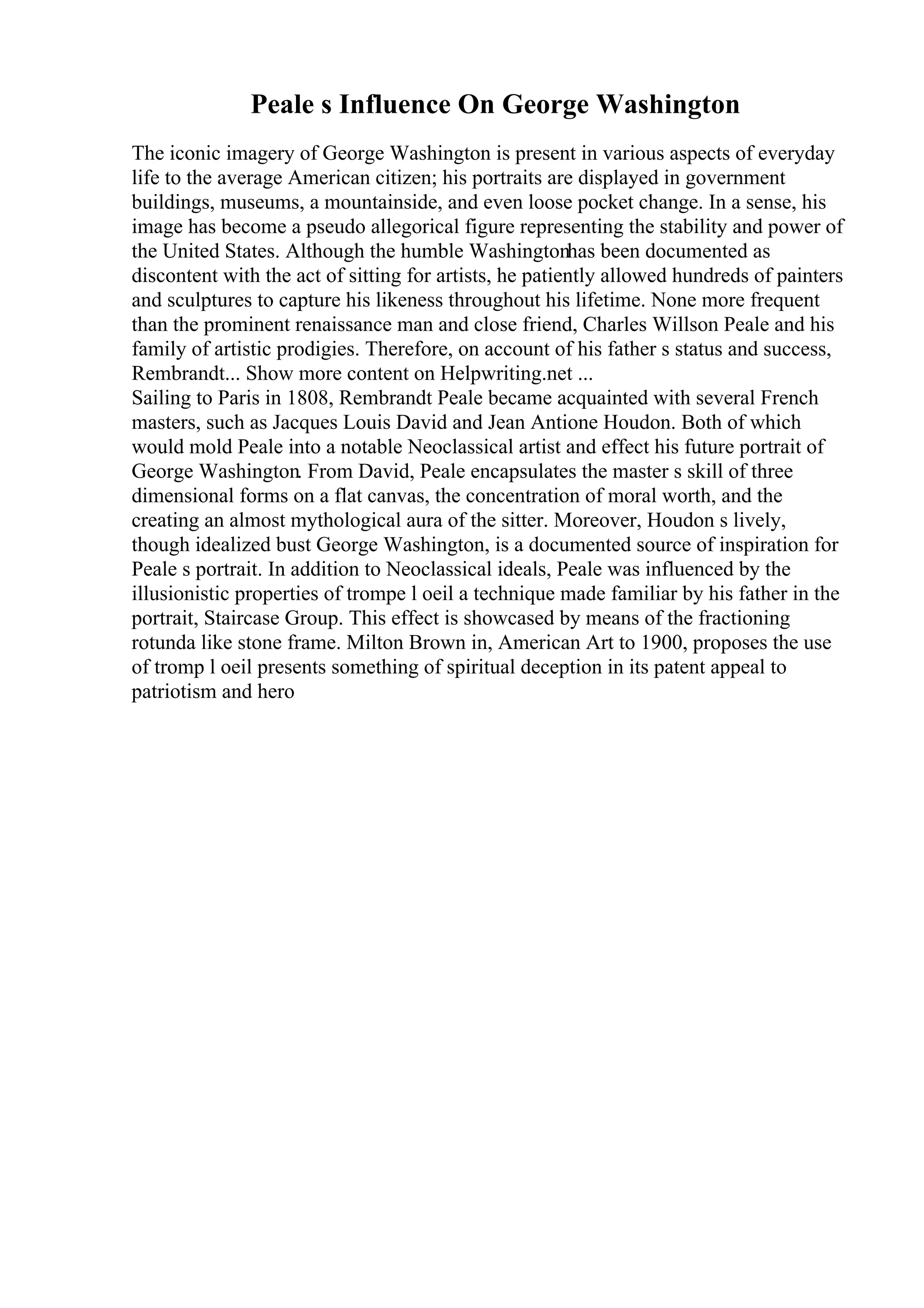 Peale s Influence On George Washington
The iconic imagery of George Washington is present in various aspects of everyday
life to the average American citizen; his portraits are displayed in government
buildings, museums, a mountainside, and even loose pocket change. In a sense, his
image has become a pseudo allegorical figure representing the stability and power of
the United States. Although the humble Washingtonhas been documented as
discontent with the act of sitting for artists, he patiently allowed hundreds of painters
and sculptures to capture his likeness throughout his lifetime. None more frequent
than the prominent renaissance man and close friend, Charles Willson Peale and his
family of artistic prodigies. Therefore, on account of his father s status and success,
Rembrandt... Show more content on Helpwriting.net ...
Sailing to Paris in 1808, Rembrandt Peale became acquainted with several French
masters, such as Jacques Louis David and Jean Antione Houdon. Both of which
would mold Peale into a notable Neoclassical artist and effect his future portrait of
George Washington. From David, Peale encapsulates the master s skill of three
dimensional forms on a flat canvas, the concentration of moral worth, and the
creating an almost mythological aura of the sitter. Moreover, Houdon s lively,
though idealized bust George Washington, is a documented source of inspiration for
Peale s portrait. In addition to Neoclassical ideals, Peale was influenced by the
illusionistic properties of trompe l oeil a technique made familiar by his father in the
portrait, Staircase Group. This effect is showcased by means of the fractioning
rotunda like stone frame. Milton Brown in, American Art to 1900, proposes the use
of tromp l oeil presents something of spiritual deception in its patent appeal to
patriotism and hero
 