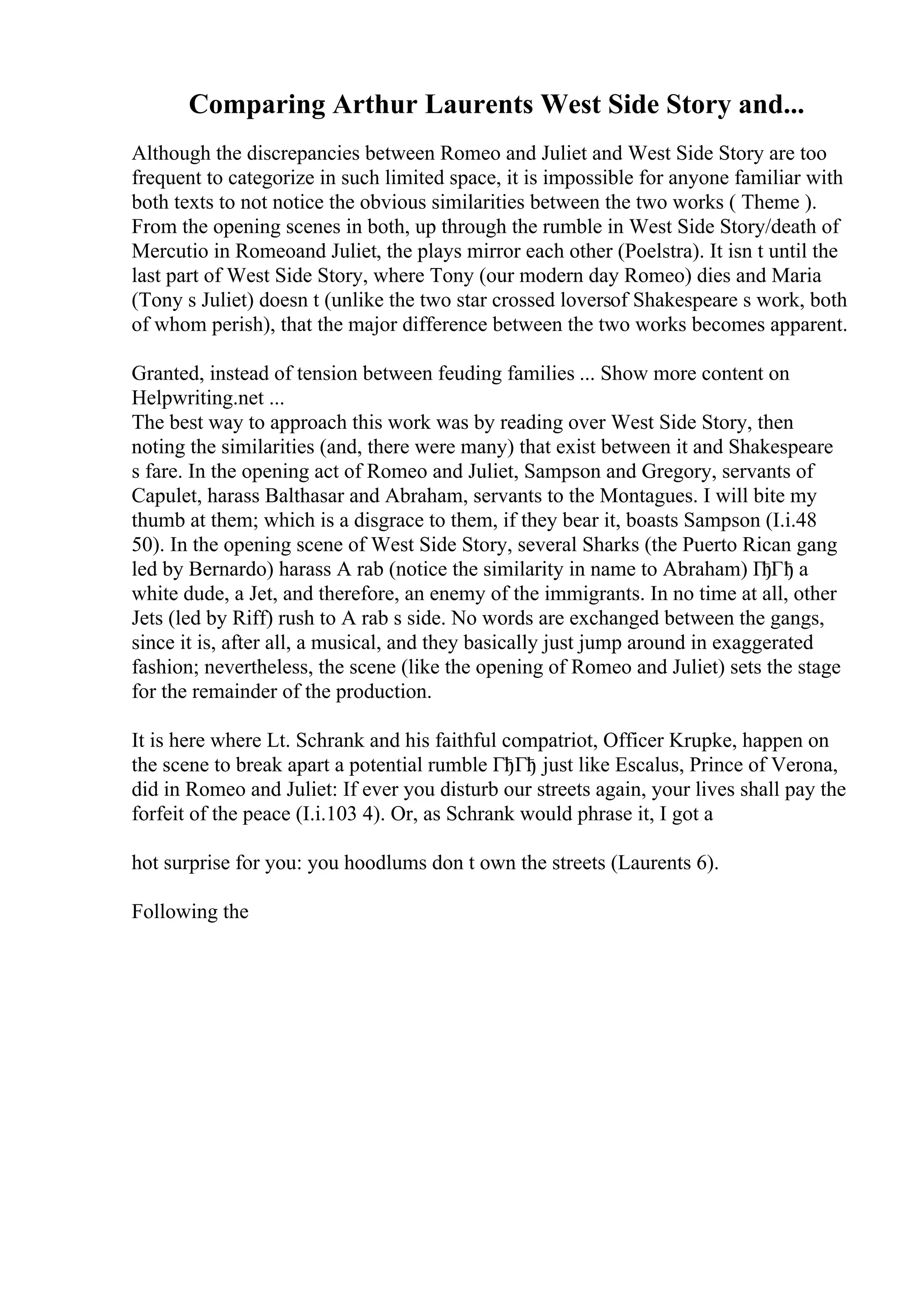 Comparing Arthur Laurents West Side Story and...
Although the discrepancies between Romeo and Juliet and West Side Story are too
frequent to categorize in such limited space, it is impossible for anyone familiar with
both texts to not notice the obvious similarities between the two works ( Theme ).
From the opening scenes in both, up through the rumble in West Side Story/death of
Mercutio in Romeoand Juliet, the plays mirror each other (Poelstra). It isn t until the
last part of West Side Story, where Tony (our modern day Romeo) dies and Maria
(Tony s Juliet) doesn t (unlike the two star crossed loversof Shakespeare s work, both
of whom perish), that the major difference between the two works becomes apparent.
Granted, instead of tension between feuding families ... Show more content on
Helpwriting.net ...
The best way to approach this work was by reading over West Side Story, then
noting the similarities (and, there were many) that exist between it and Shakespeare
s fare. In the opening act of Romeo and Juliet, Sampson and Gregory, servants of
Capulet, harass Balthasar and Abraham, servants to the Montagues. I will bite my
thumb at them; which is a disgrace to them, if they bear it, boasts Sampson (I.i.48
50). In the opening scene of West Side Story, several Sharks (the Puerto Rican gang
led by Bernardo) harass A rab (notice the similarity in name to Abraham) ГђГђ a
white dude, a Jet, and therefore, an enemy of the immigrants. In no time at all, other
Jets (led by Riff) rush to A rab s side. No words are exchanged between the gangs,
since it is, after all, a musical, and they basically just jump around in exaggerated
fashion; nevertheless, the scene (like the opening of Romeo and Juliet) sets the stage
for the remainder of the production.
It is here where Lt. Schrank and his faithful compatriot, Officer Krupke, happen on
the scene to break apart a potential rumble ГђГђ just like Escalus, Prince of Verona,
did in Romeo and Juliet: If ever you disturb our streets again, your lives shall pay the
forfeit of the peace (I.i.103 4). Or, as Schrank would phrase it, I got a
hot surprise for you: you hoodlums don t own the streets (Laurents 6).
Following the
 