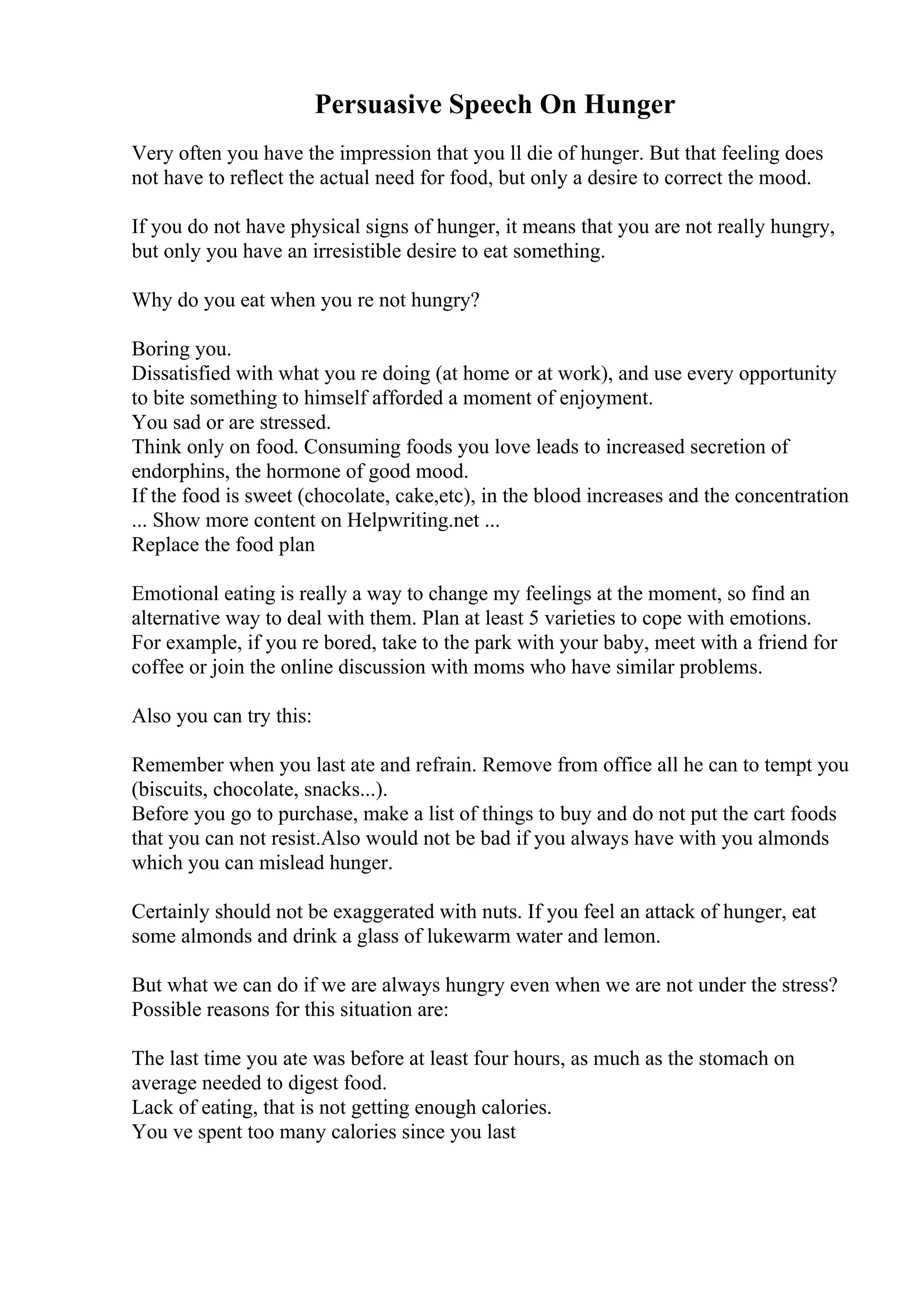 Persuasive Speech On Hunger
Very often you have the impression that you ll die of hunger. But that feeling does
not have to reflect the actual need for food, but only a desire to correct the mood.
If you do not have physical signs of hunger, it means that you are not really hungry,
but only you have an irresistible desire to eat something.
Why do you eat when you re not hungry?
Boring you.
Dissatisfied with what you re doing (at home or at work), and use every opportunity
to bite something to himself afforded a moment of enjoyment.
You sad or are stressed.
Think only on food. Consuming foods you love leads to increased secretion of
endorphins, the hormone of good mood.
If the food is sweet (chocolate, cake,etc), in the blood increases and the concentration
... Show more content on Helpwriting.net ...
Replace the food plan
Emotional eating is really a way to change my feelings at the moment, so find an
alternative way to deal with them. Plan at least 5 varieties to cope with emotions.
For example, if you re bored, take to the park with your baby, meet with a friend for
coffee or join the online discussion with moms who have similar problems.
Also you can try this:
Remember when you last ate and refrain. Remove from office all he can to tempt you
(biscuits, chocolate, snacks...).
Before you go to purchase, make a list of things to buy and do not put the cart foods
that you can not resist.Also would not be bad if you always have with you almonds
which you can mislead hunger.
Certainly should not be exaggerated with nuts. If you feel an attack of hunger, eat
some almonds and drink a glass of lukewarm water and lemon.
But what we can do if we are always hungry even when we are not under the stress?
Possible reasons for this situation are:
The last time you ate was before at least four hours, as much as the stomach on
average needed to digest food.
Lack of eating, that is not getting enough calories.
You ve spent too many calories since you last
 