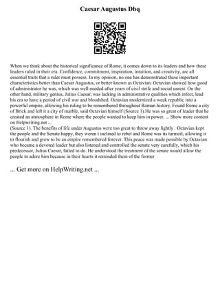 Caesar Augustus Dbq
When we think about the historical significance of Rome, it comes down to its leaders and how these
leaders ruled in their era. Confidence, commitment, inspiration, intuition, and creativity, are all
essential traits that a ruler must possess. In my opinion, no one has demonstrated these important
characteristics better than Caesar Augustus, or better known as Octavian. Octavian showed how good
of administrator he was, which was well needed after years of civil strife and social unrest. On the
other hand, military genius, Julius Caesar, was lacking in administrative qualities which infect, lead
his era to have a period of civil war and bloodshed. Octavian modernized a weak republic into a
powerful empire, allowing his ruling to be remembered throughout Roman history. Found Rome a city
of Brick and left it a city of marble, said Octavian himself (Source 1).He was so great of leader that he
created an atmosphere in Rome where the people wanted to keep him in power. ... Show more content
on Helpwriting.net ...
(Source 1). The benefits of life under Augustus were too great to throw away lightly . Octavian kept
the people and the Senate happy, they weren t inclined to rebel and Rome was its turmoil, allowing it
to flourish and grow to be an empire remembered forever. This peace was made possible by Octavian
who became a devoted leader but also listened and controlled the senate very carefully, which his
predecessor, Julius Caesar, failed to do. He understood the treatment of the senate would allow the
people to adore him because in their hearts it reminded them of the former
... Get more on HelpWriting.net ...
 