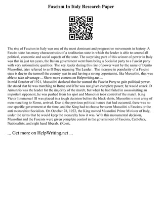 Fascism In Italy Research Paper
The rise of Fascism in Italy was one of the most dominant and progressive movements in history. A
Fascist state has many characteristics of a totalitarian state in which the leader is able to control all
political, economic and social aspects of the state. The surprising part of this seizure of power in Italy
was that in just ten years, the Italian government went from being a Socialist party to a Fascist party
with very nationalistic qualities. The key leader during this rise of power went by the name of Benito
Mussolini, later referred to as Il Duce meaning The Leader . The increase in popularity of a Fascist
state is due to the turmoil the country was in and having a strong opportunist, like Mussolini, that was
able to take advantage ... Show more content on Helpwriting.net ...
In mid October of 1921, Mussolini declared that he wanted the Fascist Party to gain political power.
He stated that he was marching to Rome and if he was not given complete power, he would attack. D
Annunzio was the leader for the majority of the march, but when he had failed in assassinating an
important opponent, he was pushed from his spot and Mussolini took control of the march. King
Victor Emmanuel III was placed in a tough decision before the black shirts, Mussolini s mini army of
men marching to Rome, arrived. Due to the previous political issues that had occurred, there was no
one specific government at the time, and the King had to choose between Mussolini s Fascists or the
anti monarchist Socialists. On October 28, 1922, the King named Mussolini Prime Minister of Italy,
under the terms that he would keep the monarchy how it was. With this monumental decision,
Mussolini and the Fascists were given complete control in the government of Fascists, Catholics,
Nationalists, and right hand liberals. (Rossi,
... Get more on HelpWriting.net ...
 