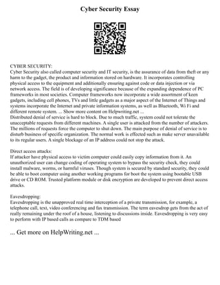 Cyber Security Essay
CYBER SECURITY:
Cyber Security also called computer security and IT security, is the assurance of data from theft or any
harm to the gadget, the product and information stored on hardware. It incorporates controlling
physical access to the equipment and additionally ensuring against code or data injection or via
network access. The field is of developing significance because of the expanding dependence of PC
frameworks in most societies. Computer frameworks now incorporate a wide assortment of keen
gadgets, including cell phones, TVs and little gadgets as a major aspect of the Internet of Things and
systems incorporate the Internet and private information systems, as well as Bluetooth, Wi Fi and
different remote system. ... Show more content on Helpwriting.net ...
Distributed denial of service is hard to block. Due to much traffic, system could not tolerate the
unacceptable requests from different machines. A single user is attacked from the number of attackers.
The millions of requests force the computer to shut down. The main purpose of denial of service is to
disturb business of specific organization. The normal work is effected such as make server unavailable
to its regular users. A single blockage of an IP address could not stop the attack.
Direct access attacks:
If attacker have physical access to victim computer could easily copy information from it. An
unauthorized user can change coding of operating system to bypass the security check, they could
install malware, worms, or harmful viruses. Though system is secured by standard security, they could
be able to boot computer using another working programs for boot the system using bootable USB
drive or CD ROM. Trusted platform module or disk encryption are developed to prevent direct access
attacks.
Eavesdropping:
Eavesdropping is the unapproved real time interception of a private transmission, for example, a
telephone call, text, video conferencing and fax transmission. The term eavesdrop gets from the act of
really remaining under the roof of a house, listening to discussions inside. Eavesdropping is very easy
to perform with IP based calls as compare to TDM based
... Get more on HelpWriting.net ...
 
