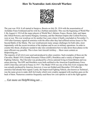 How To Neutralize Anti-Aircraft Warfare
The year was 1914. It all started in Sarajevo, Bosnia on July 28, 1914 with the assassination of
Archduke Franz Ferdinand and his wife by a Serbian nationalist. This was the beginning of World War
I. By August 4, 1914 all the major players of World War I, Britain, France, Russia, Italy, and Japan
(the Allied Powers), and Austria Hungary, Germany, and the Ottoman Empire (the Central Powers),
were at war. This war would go on for another four years where it finally concluded on November 11,
1918 after Germany signed an armistice with the allies after they had suffered serious losses in The
Second Battle of the Marne. The war would present many unique challenges for both sides, most
importantly with the recent invention of the airplane and its use in military operations. In order to
counter this threat, all players needed to take into consideration how to take down these planes in the
most efficient way possible. This is how Anti Aircraft Artillery ... Show more content on
Helpwriting.net ...
The majority of all AAA were used and produced in other countries. Such examples of these are the
Chevalier, Model 1918, Grande Puissance Filloux (GPF), Hotchkiss and a variety of Improvised
Fighting Vehicles. The Chevalier was produced by a Swiss national living in Great Britain and was
armor piercing. The GPF and Hotchkiss were both outfitted to the American Expeditionary Force
(AEF) when they arrived in France in 1917. The Model 1918 was one of the first AAA weapons that
was actually produced by America; however, it was not fielded until December 1918 after the
armistice had already been signed. Lastly, the Improvised Fighting Vehicle, also known as Technical ,
was the name given to make shift 4x4 trucks which were crudely equipped with machine guns on the
back of them. Numerous countries frequently used these low cost options to aid in the fight against
... Get more on HelpWriting.net ...
 