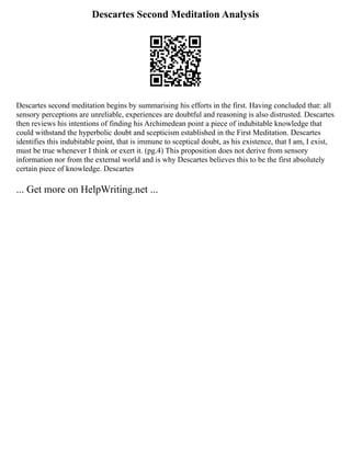 Descartes Second Meditation Analysis
Descartes second meditation begins by summarising his efforts in the first. Having concluded that: all
sensory perceptions are unreliable, experiences are doubtful and reasoning is also distrusted. Descartes
then reviews his intentions of finding his Archimedean point a piece of indubitable knowledge that
could withstand the hyperbolic doubt and scepticism established in the First Meditation. Descartes
identifies this indubitable point, that is immune to sceptical doubt, as his existence, that I am, I exist,
must be true whenever I think or exert it. (pg.4) This proposition does not derive from sensory
information nor from the external world and is why Descartes believes this to be the first absolutely
certain piece of knowledge. Descartes
... Get more on HelpWriting.net ...
 