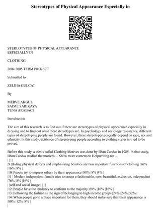 Stereotypes of Physical Appearance Especially in
STEREOTYPES OF PHYSICAL APPEARANCE
ESPECIALLY IN
CLOTHING
2004 2005 TERM PROJECT
Submitted to
ZELIHA GULCAT
By
MERVE AKGUL
SAIME SARIKAYA
TUNAARABACI
Introduction
The aim of this research is to find out if there are stereotypes of physical appearance especially in
dressing and to find out what these stereotypes are. In psychology and sociology researches, different
types of stereotyping people are found. However, these stereotypes generally depend on race, sex and
ethnicity. In this study, existence of stereotyping people according to clothing styles is tried to be
proved.
Before this study, a thesis called Clothing Motives was done by Ilhan Candas in 1985. In that study,
Ilhan Candas studied the motives ... Show more content on Helpwriting.net ...
| | | |
|9 |Hiding physical defects and emphasizing beauties are two important functions of clothing |76%
|16% |8% |
|10 |People try to impress others by their appearance |88% |8% |4% |
|11 | Modern independent female tries to create a fashionable, new, beautiful, exclusive, independent
|76% |8% |16% |
| |self and social image | | | |
|12 |People have the tendency to conform to the majority |68% |16% |16% |
|13 |Following the fashion is the sign of belonging to high income groups |24% |24% |52% |
|14 |When people go to a place important for them, they should make sure that their appearance is
|80% |12% |8% |
|
 