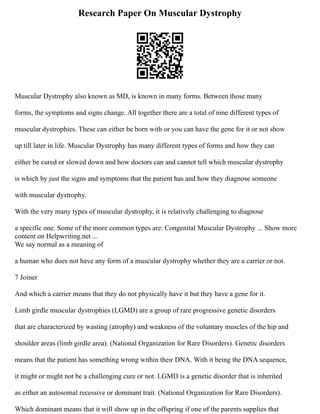 Research Paper On Muscular Dystrophy
Muscular Dystrophy also known as MD, is known in many forms. Between those many
forms, the symptoms and signs change. All together there are a total of nine different types of
muscular dystrophies. These can either be born with or you can have the gene for it or not show
up till later in life. Muscular Dystrophy has many different types of forms and how they can
either be cured or slowed down and how doctors can and cannot tell which muscular dystrophy
is which by just the signs and symptoms that the patient has and how they diagnose someone
with muscular dystrophy.
With the very many types of muscular dystrophy, it is relatively challenging to diagnose
a specific one. Some of the more common types are: Congenital Muscular Dystrophy ... Show more
content on Helpwriting.net ...
We say normal as a meaning of
a human who does not have any form of a muscular dystrophy whether they are a carrier or not.
7 Joiner
And which a carrier means that they do not physically have it but they have a gene for it.
Limb girdle muscular dystrophies (LGMD) are a group of rare progressive genetic disorders
that are characterized by wasting (atrophy) and weakness of the voluntary muscles of the hip and
shoulder areas (limb girdle area). (National Organization for Rare Disorders). Genetic disorders
means that the patient has something wrong within their DNA. With it being the DNA sequence,
it might or might not be a challenging cure or not. LGMD is a genetic disorder that is inherited
as either an autosomal recessive or dominant trait. (National Organization for Rare Disorders).
Which dominant means that it will show up in the offspring if one of the parents supplies that
 