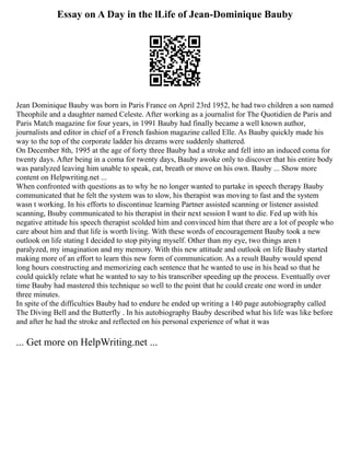 Essay on A Day in the lLife of Jean-Dominique Bauby
Jean Dominique Bauby was born in Paris France on April 23rd 1952, he had two children a son named
Theophile and a daughter named Celeste. After working as a journalist for The Quotidien de Paris and
Paris Match magazine for four years, in 1991 Bauby had finally became a well known author,
journalists and editor in chief of a French fashion magazine called Elle. As Bauby quickly made his
way to the top of the corporate ladder his dreams were suddenly shattered.
On December 8th, 1995 at the age of forty three Bauby had a stroke and fell into an induced coma for
twenty days. After being in a coma for twenty days, Bauby awoke only to discover that his entire body
was paralyzed leaving him unable to speak, eat, breath or move on his own. Bauby ... Show more
content on Helpwriting.net ...
When confronted with questions as to why he no longer wanted to partake in speech therapy Bauby
communicated that he felt the system was to slow, his therapist was moving to fast and the system
wasn t working. In his efforts to discontinue learning Partner assisted scanning or listener assisted
scanning, Bsuby communicated to his therapist in their next session I want to die. Fed up with his
negative attitude his speech therapist scolded him and convinced him that there are a lot of people who
care about him and that life is worth living. With these words of encouragement Bauby took a new
outlook on life stating I decided to stop pitying myself. Other than my eye, two things aren t
paralyzed, my imagination and my memory. With this new attitude and outlook on life Bauby started
making more of an effort to learn this new form of communication. As a result Bauby would spend
long hours constructing and memorizing each sentence that he wanted to use in his head so that he
could quickly relate what he wanted to say to his transcriber speeding up the process. Eventually over
time Bauby had mastered this technique so well to the point that he could create one word in under
three minutes.
In spite of the difficulties Bauby had to endure he ended up writing a 140 page autobiography called
The Diving Bell and the Butterfly . In his autobiography Bauby described what his life was like before
and after he had the stroke and reflected on his personal experience of what it was
... Get more on HelpWriting.net ...
 