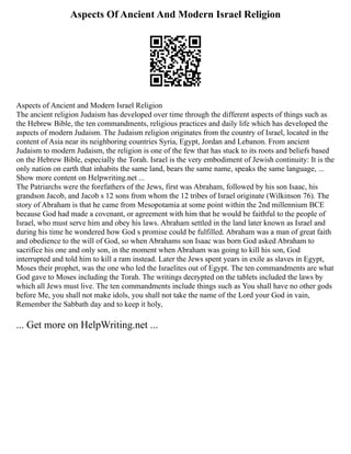 Aspects Of Ancient And Modern Israel Religion
Aspects of Ancient and Modern Israel Religion
The ancient religion Judaism has developed over time through the different aspects of things such as
the Hebrew Bible, the ten commandments, religious practices and daily life which has developed the
aspects of modern Judaism. The Judaism religion originates from the country of Israel, located in the
content of Asia near its neighboring countries Syria, Egypt, Jordan and Lebanon. From ancient
Judaism to modern Judaism, the religion is one of the few that has stuck to its roots and beliefs based
on the Hebrew Bible, especially the Torah. Israel is the very embodiment of Jewish continuity: It is the
only nation on earth that inhabits the same land, bears the same name, speaks the same language, ...
Show more content on Helpwriting.net ...
The Patriarchs were the forefathers of the Jews, first was Abraham, followed by his son Isaac, his
grandson Jacob, and Jacob s 12 sons from whom the 12 tribes of Israel originate (Wilkinson 76). The
story of Abraham is that he came from Mesopotamia at some point within the 2nd millennium BCE
because God had made a covenant, or agreement with him that he would be faithful to the people of
Israel, who must serve him and obey his laws. Abraham settled in the land later known as Israel and
during his time he wondered how God s promise could be fulfilled. Abraham was a man of great faith
and obedience to the will of God, so when Abrahams son Isaac was born God asked Abraham to
sacrifice his one and only son, in the moment when Abraham was going to kill his son, God
interrupted and told him to kill a ram instead. Later the Jews spent years in exile as slaves in Egypt,
Moses their prophet, was the one who led the Israelites out of Egypt. The ten commandments are what
God gave to Moses including the Torah. The writings decrypted on the tablets included the laws by
which all Jews must live. The ten commandments include things such as You shall have no other gods
before Me, you shall not make idols, you shall not take the name of the Lord your God in vain,
Remember the Sabbath day and to keep it holy,
... Get more on HelpWriting.net ...
 