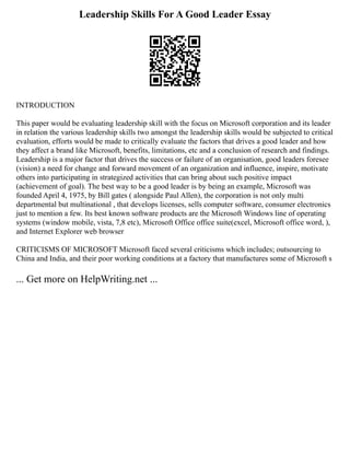 Leadership Skills For A Good Leader Essay
INTRODUCTION
This paper would be evaluating leadership skill with the focus on Microsoft corporation and its leader
in relation the various leadership skills two amongst the leadership skills would be subjected to critical
evaluation, efforts would be made to critically evaluate the factors that drives a good leader and how
they affect a brand like Microsoft, benefits, limitations, etc and a conclusion of research and findings.
Leadership is a major factor that drives the success or failure of an organisation, good leaders foresee
(vision) a need for change and forward movement of an organization and influence, inspire, motivate
others into participating in strategized activities that can bring about such positive impact
(achievement of goal). The best way to be a good leader is by being an example, Microsoft was
founded April 4, 1975, by Bill gates ( alongside Paul Allen), the corporation is not only multi
departmental but multinational , that develops licenses, sells computer software, consumer electronics
just to mention a few. Its best known software products are the Microsoft Windows line of operating
systems (window mobile, vista, 7,8 etc), Microsoft Office office suite(excel, Microsoft office word, ),
and Internet Explorer web browser
CRITICISMS OF MICROSOFT Microsoft faced several criticisms which includes; outsourcing to
China and India, and their poor working conditions at a factory that manufactures some of Microsoft s
... Get more on HelpWriting.net ...
 