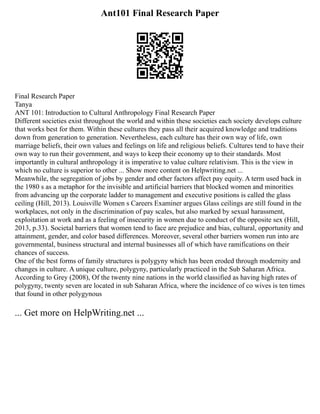 Ant101 Final Research Paper
Final Research Paper
Tanya
ANT 101: Introduction to Cultural Anthropology Final Research Paper
Different societies exist throughout the world and within these societies each society develops culture
that works best for them. Within these cultures they pass all their acquired knowledge and traditions
down from generation to generation. Nevertheless, each culture has their own way of life, own
marriage beliefs, their own values and feelings on life and religious beliefs. Cultures tend to have their
own way to run their government, and ways to keep their economy up to their standards. Most
importantly in cultural anthropology it is imperative to value culture relativism. This is the view in
which no culture is superior to other ... Show more content on Helpwriting.net ...
Meanwhile, the segregation of jobs by gender and other factors affect pay equity. A term used back in
the 1980 s as a metaphor for the invisible and artificial barriers that blocked women and minorities
from advancing up the corporate ladder to management and executive positions is called the glass
ceiling (Hill, 2013). Louisville Women s Careers Examiner argues Glass ceilings are still found in the
workplaces, not only in the discrimination of pay scales, but also marked by sexual harassment,
exploitation at work and as a feeling of insecurity in women due to conduct of the opposite sex (Hill,
2013, p.33). Societal barriers that women tend to face are prejudice and bias, cultural, opportunity and
attainment, gender, and color based differences. Moreover, several other barriers women run into are
governmental, business structural and internal businesses all of which have ramifications on their
chances of success.
One of the best forms of family structures is polygyny which has been eroded through modernity and
changes in culture. A unique culture, polygyny, particularly practiced in the Sub Saharan Africa.
According to Grey (2008), Of the twenty nine nations in the world classified as having high rates of
polygyny, twenty seven are located in sub Saharan Africa, where the incidence of co wives is ten times
that found in other polygynous
... Get more on HelpWriting.net ...
 