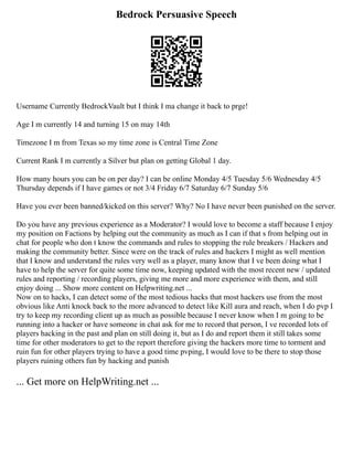 Bedrock Persuasive Speech
Username Currently BedrockVault but I think I ma change it back to prge!
Age I m currently 14 and turning 15 on may 14th
Timezone I m from Texas so my time zone is Central Time Zone
Current Rank I m currently a Silver but plan on getting Global 1 day.
How many hours you can be on per day? I can be online Monday 4/5 Tuesday 5/6 Wednesday 4/5
Thursday depends if I have games or not 3/4 Friday 6/7 Saturday 6/7 Sunday 5/6
Have you ever been banned/kicked on this server? Why? No I have never been punished on the server.
Do you have any previous experience as a Moderator? I would love to become a staff because I enjoy
my position on Factions by helping out the community as much as I can if that s from helping out in
chat for people who don t know the commands and rules to stopping the rule breakers / Hackers and
making the community better. Since were on the track of rules and hackers I might as well mention
that I know and understand the rules very well as a player, many know that I ve been doing what I
have to help the server for quite some time now, keeping updated with the most recent new / updated
rules and reporting / recording players, giving me more and more experience with them, and still
enjoy doing ... Show more content on Helpwriting.net ...
Now on to hacks, I can detect some of the most tedious hacks that most hackers use from the most
obvious like Anti knock back to the more advanced to detect like Kill aura and reach, when I do pvp I
try to keep my recording client up as much as possible because I never know when I m going to be
running into a hacker or have someone in chat ask for me to record that person, I ve recorded lots of
players hacking in the past and plan on still doing it, but as I do and report them it still takes some
time for other moderators to get to the report therefore giving the hackers more time to torment and
ruin fun for other players trying to have a good time pvping, I would love to be there to stop those
players ruining others fun by hacking and punish
... Get more on HelpWriting.net ...
 
