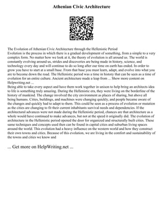 Athenian Civic Architecture
The Evolution of Athenian Civic Architecture through the Hellenistic Period
Evolution is the process in which there is a gradual development of something, from a simple to a very
complex form. No matter how we look at it, the theory of evolution is all around us. The world is
constantly evolving around us, strides and discoveries are being made in history, science, and
technology every day and will continue to do so long after our time on earth has ended. In order to
grow you have to start at a small base. From that base you must learn, adapt, and evolve into what you
are to become down the road. The Hellenistic period was a time in history that can be seen as a time of
evolution for an entire culture. Ancient architecture made a leap from ... Show more content on
Helpwriting.net ...
Being able to take every aspect and have them work together in unison to help bring an architects idea
to life is something truly amazing. During the Hellenistic era, they were living on the borderline of the
history of mankind. The change involved the city environment as places of sharing, but above all
being humans. Cities, buildings, and machines were changing quickly, and people became aware of
the changes and quickly had to adapt to them. This could be seen as a process of evolution or mutation
as the cities are changing to fit their current inhabitants survival needs and dependencies. If the
architectural advances were not made during the Hellenistic period, chances are that architecture as a
whole would have continued to make advances, but not at the speed it originally did. The evolution of
architecture in the Hellenistic period opened the door for organized and structurally built cities. These
same techniques and concepts used then can be found in capital cities and suburban living spaces
around the world. This evolution had a heavy influence on the western world and how they construct
their own towns and cities. Because of this evolution, we are living in the comfort and sustainability of
the towns and cities we know and
... Get more on HelpWriting.net ...
 
