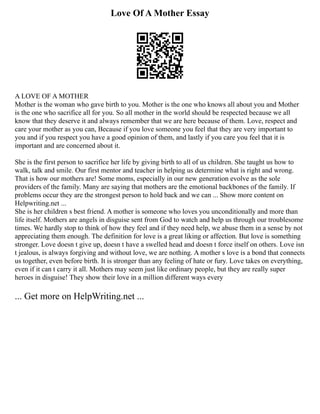 Love Of A Mother Essay
A LOVE OF A MOTHER
Mother is the woman who gave birth to you. Mother is the one who knows all about you and Mother
is the one who sacrifice all for you. So all mother in the world should be respected because we all
know that they deserve it and always remember that we are here because of them. Love, respect and
care your mother as you can, Because if you love someone you feel that they are very important to
you and if you respect you have a good opinion of them, and lastly if you care you feel that it is
important and are concerned about it.
She is the first person to sacrifice her life by giving birth to all of us children. She taught us how to
walk, talk and smile. Our first mentor and teacher in helping us determine what is right and wrong.
That is how our mothers are! Some moms, especially in our new generation evolve as the sole
providers of the family. Many are saying that mothers are the emotional backbones of the family. If
problems occur they are the strongest person to hold back and we can ... Show more content on
Helpwriting.net ...
She is her children s best friend. A mother is someone who loves you unconditionally and more than
life itself. Mothers are angels in disguise sent from God to watch and help us through our troublesome
times. We hardly stop to think of how they feel and if they need help, we abuse them in a sense by not
appreciating them enough. The definition for love is a great liking or affection. But love is something
stronger. Love doesn t give up, doesn t have a swelled head and doesn t force itself on others. Love isn
t jealous, is always forgiving and without love, we are nothing. A mother s love is a bond that connects
us together, even before birth. It is stronger than any feeling of hate or fury. Love takes on everything,
even if it can t carry it all. Mothers may seem just like ordinary people, but they are really super
heroes in disguise! They show their love in a million different ways every
... Get more on HelpWriting.net ...
 