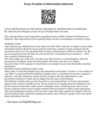Essay Freedom of information indonesia
LEGAL PROPOSITION ON THE PUBLIC FREEDOM OF INFORMATION OF INDONESIA
By: Adistra Kusuma Waligalit, Faculty of Law of Gadjah Mada University
This study identified several Legal defects regarding the Act on Public Freedom of Information of
Indonesia. These legal defects will be explained along with the reccomendations of remedy as below.
INTRODUCTION
After experiencing a difficult time in New Order era (1966 1998), when the civil rights to freely obtain
information had been abused by the government at that time, a glimmer of hope emerged when the
government enact a new Act regarding Public Freedom of Information in 2008 (Act number 14). But
just as too good to be true, the hope was only short lived. It seemed that the government is ... Show
more content on Helpwriting.net ...
One of the notable use of this rule is the thirty year rule by the law in United Kingdom, where the
government will publicly release the cabinet papers after thirty years they were created.
Executive Order 13526 imposed in United States is an example of a provision that handles classified
informations.
SECOND: Unclear definition of public entity.
Public entity is a body that obliged to give the informations to the public. In article 1 of Act number 14
year 2008, it is mentioned that the definition of public entity is an institution of executive, legislative,
judicative, and other institutions with the function relating to the state administrative or non
government institution of which receives budget from the state or from donation.
The definition of public entity given by the article is very broad and blur. It will only obscuring the
purpose of the existence of public service. The act itself does not regulate about the obligation of any
private business entities that is under contract with public entity, considering many cases occured
because of private entities claim to acting on behalf of the government to obtain certain legal permit.
This is the fundamental weakness of the act where it does not clearly regulates the subjects of the law
and still lacking further explanation regarding the public entity. Without it, people will be very hard to
obtain informations from the
... Get more on HelpWriting.net ...
 