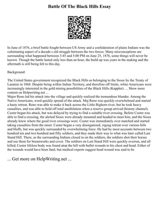 Battle Of The Black Hills Essay
In June of 1876, a brief battle fought between US Army and a confederation of plains Indians was the
culminating aspect of a decade s old struggle between the two forces. Many misconceptions are
surrounding what happened between 3:45 and 5:00 PM on June 25, 1876, some things will never be
known. Though the battle lasted only less than an hour, the build up was years in the making and the
aftermath is still being felt to this day.
Background:
The United States government recognized the Black Hills as belonging to the Sioux by the Treaty of
Laramie in 1868. Despite being within Indian Territory, and therefore off limits, white Americans were
increasingly interested in the gold mining possibilities of the Black Hills (Kappler). ... Show more
content on Helpwriting.net ...
Major Reno led his attack into the village and quickly realized the tremendous blunder. Among the
Native Americans, word quickly spread of the attack. Maj Reno was quickly overwhelmed and started
a hasty retreat. Reno was able to make it back across the Little Bighorn river, but he took heavy
casualties, and was able to hold off total annihilation when a reserve group arrived (history channel).
Custer began his attack, but was delayed by trying to find a suitable river crossing. Before Custer was
able to find a crossing, the alerted Sioux were already mounted and headed to meet him, and the Sioux
already knew where the good river crossings were. Custer was immediately over matched and started
taking casualties from the onset. Custer began a very disorganized, zigzag retreat over various hills
and bluffs, but was quickly surrounded by overwhelming force. He had by most accounts between two
hundred ten and two hundred and fifty soldiers, and they made their way to what was later called Last
Stand Hill. There, as the surrounding Indians closed in on the soldiers, the soldiers shot their horses
and use them for breastworks and cover. The soldiers on Last Stand Hill were quickly overrun, and all
killed, Custer lifeless body was found atop the hill with bullet wounds to his chest and head. Either of
the wounds would have been fatal, but medical experts suggest head wound was said to be
... Get more on HelpWriting.net ...
 
