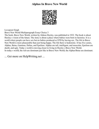 Alphas In Brave New World
Lovepreet Singh
Brave New World Multiparagraph Essay Choice 3
The book, Brave New World, written by Aldous Huxley, was published in 1932. The book is about
Huxley s vision of the future. The story is about a place where babies were born in factories. It is a
world where people can have sex but no babies produced or STD by having sex. The life in Brave
New World is more pleasurable than just being happy. The life there is hedonistic. It has five castes,
Alphas, Betas, Gammas, Deltas, and Epsilons. Alphas are tall, intelligent, and muscular; Epsilons are
dumb, and ugly. Today s world is moving closer to living in Huxley s Brave New World.
In today s world, the rich are dominant just like in Brave New World, the Alphas/Betas are dominant.
... Get more on HelpWriting.net ...
 